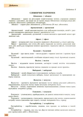 СЛОВНИЧОК ПАРОНІМІВ
Абонемент // абонент
Абонемент - право на регулярне користування чимось упродовж певного
терміну і документ, що надає на це право; відділ бібліотеки: театральний або
немент', абонемент художньої літератури.
Абонент - користувач абонемента: у бібліотеки 20 тис. абонентів.
Ароматичний // ароматний
Ароматичний - який використовують для добування пахощів, який є дже­
релом поширення приємного запаху: ароматичні олії.
Ароматний - запашний, духмяний, із якого виходить приємний запах: аро
матний чай.
Афект // ефект
Афект - нетривалий стан сильного нервового збудження: у стані афекту.
Ефект - враження, яке хтось або щось справляє на когось; результат яки­
хось дій: засіб для створення певного враження: справити ефект, економічний
ефект.
Буланий // булатний
Буланий - про масть коня - світло-рудий з чорним хвостом і гривою: була
ний кінь.
Булатний - виготовлений з особливо міцного виду сталі: булатний клинок.
Веліти // воліти
Веліти - віддавати наказ (книжне, застаріле слово): веліти покликати
когось.
Воліти —бажати, прагнути чогось; уважати за краще: волів прийти.
Виборний // виборчий
Виборний - який обирається голосуванням: виборна посада.
Виборчий - який стосується виборів, їхньої організації та проведення: ви
борча комісія.
Відчуття // почуття
Відчуття - здатність відчувати органами чуття явища реальної дійсності;
переживання, відчуття чогось через інтуїцію: відчуття болю.
Почуття емоції, спричинені певними переживаннями; уміння тонко щось
відчувати: почуття гумору.
Гамувати // тамувати
Гамувати - угамовувати, приборкувати; не давати виявлятися чомусь: гаму
вати дітей.
Тамувати - заспокоювати, стишувати, зменшувати дію чогось; задовольняти
потребу чогось (звичайно про спрагу, голод): тамувати біль, спрагу.
Гастарбайтер // остарбайтер
Гастарбайтер - заробітчанин, людина, яка працює за наймом в іншій
країні.
Остарбайтер - людина, яку під час Другої світової війни насильно вивезли
для примусових робіт у Німеччину.
Додатки
Додаток 4
208
 