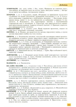 Додатки
ІГНОРУВАТИ, -ую, -уєш, недок. і док., перех. Навмисно не помічати кого-,
чого-небудь, не звертати увагу на когось, щось, нехтувати чимось. // Не бра­
ти до уваги чого-небудь, легковажити чимось.
ІЄРАРХІЯ, -ї, ж. 1. Сукупність людей, об’єднаних за принципом підлеглості
службовою чи іншою діяльністю, родинними стосунками і т. ін. 2. Сукуп­
ність відношень старшинства в якій-небудь множині. // Послідовне розмі­
щення посад, чинів і т. ін. від найнижчих до найвищих у порядку їх під­
леглості. 3. Властивість, яка характеризує систему з відношеннями
старшинства між її частинами. 4. Структура, яка представляється корене­
вим орієнтованим деревом. Іірархія основної пам'яті. 5. Принцип управлін­
ня в централізованих системах.
ІМПОЗАНТНИЙ, а, е, книжне слово. Який справляє враження, звертає на
себе увагу; поважний, статечний, показний.
ІГІОТЁКА, -и, ж. Позика, що видається під заставу нерухомого майна, а також
застава нерухомого майна під таку позику.
КВОРУМ, -у, ч. Установлена законом, статутом або постановою певної організа­
ції найменша кількість членів, присутність яких є необхідною умовою для
відкриття засідання чи зборів і прийняття правосильних ухвал.
КЛАСИЧНИЙ, а. -е. 1. Стос, до класицизму. 2. Створений класиком, класика­
ми; виняткового значення, зразковий. // Характерний, типовий для кого-,
чого-небудь. // ро.ім. Найкращий у своєму роді; чудовий. 3. Стос, до світу
стародавніх греків і римлян; античний. // Пов'язаний із вивченням давньо­
грецької й латинської мов та античної літератури.
КШТАЛТ, -у, ч. Зовнішній вигляд чого-небудь. // перен. Про особливості вдачі,
характеру людини.
ЛЕЙТМОТИВ, -у, ч. 1. Основний мотив (тема), який повторюється протягом
усього музичного твору. 2. перен. Основне положення, думка, що повторю­
ється, підкреслюється у чому-небудь.
ЛЕТйВИІЦЕ. -а, с. Аеродром.
МІЛЁНІУМ , -у, ч. Тисячоліття.
ОН ЛАЙН. ОНЛАЙН, у, ч.. спеціальне слово. 1. Тип зв'язку, при якому зв'язок
підтримується у режимі реального часу (безперервно). 2. Режим підключен­
ня приладу, що відповідає його готовності до роботи.
ОПҐКА, -и, ж. 1. Піклування про кого-, що-небудь, догляд за кимось. 2. По­
стійний нагляд, контроль за чиїми-небудь діями, вчинками. Дріб'язкова опі
ка. 3. юридичний термін. Організований і контрольований державою нагляд
за недієздатними громадянами (малолітніми, душевнохворими і т. ін.), пік­
лування про їхні особисті та майнові права та інтереси.
ІіАФОС. -у, ч. 1. Почуття пристрасного запалу, піднесеності, натхнення.
Ентузіазм, запал, викликані якоюсь ідеєю, подією тощо. // Зовнішній вияв
такого почуття. 2. чого. Сутність, основна ідея, спрямованість, висловлена з
піднесеністю, натхненням.
ПЕНТХАУС, -а, •/. 1. Особняк, збудований на даху хмарочоса. 2. Фешенебельна
квартира в надбудові на даху будинку.
ПОРЯДНИЙ, -а, о. 1. Не здатний на погані, нечесні або аморальні вчинки;
чесний. 2. ро.ім. Досить добрий; непоганий, неабиякий. // Який цілком відпо­
відає своїй назві; такий, як треба, як повинен бути; справжній. 3. ро.ім. До­
сить великий за кількістю, розміром, значний силою вияву і т. ін.; чималий.
ПРАКТИК, -а, ч. 1. Той, хто набув досвіду, знань завдяки практичній діяльнос­
ті. 2. Той, хто займається практичною діяльністю. 3. Практична, ділова,
тверезо мисляча людина.
213
 