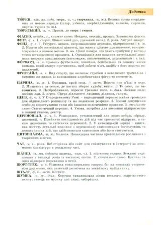 Д одат ки
ТЮРКИ, -ків, мн. {оди. тюрк, -а, ч.; тюрчанка, -и, ж.). Велика група спорідне­
них за мовою народів (татар, узбеків, азербайджанців, казахів, киргизів,
якутів, турків та ін.).
ТЮРКСЬКИЙ, -а, -о. ІІрикм. до тю рк і тю рки .
ФІАСКО, невідм., с., книжнг слово. Невдача, неуспіх, провал. Зазнавати фіаско.
ФІНТ, -у, ч. 1. спорт. Обманливий рух, удаваний випад. 2. розм. Хитрий виверт.
ФОНД, -у, ч. 1. Ресурси, запаси, нагромадження держави, підприємства і т. ін.
2. Кошти або матеріальні цінності, що мають цільове призначення, викорис­
товуються з певною метою. 3. ми. Цінні папери, що дають прибуток у вигляді
точно встановленого процента. 4. Організація для надання матеріальної допо­
моги творчим працівникам (науковцям, письменникам, художникам і т. ін.).
ФОРВАРД, -а. ч. Гравець футбольної, хокейної, бейсбольної та деяких інших
команд, який атакує противника, щоб забити м’яч, шайбу в його ворота: на­
падаючий.
ФРИСТАЙЛ, -а. ч. Вид спорту, що включає стрибки з невеликого трампліна і
катання на лижах із виконанням акробатичних фігур та елементів.
ЦАРИНА, и. ж. 1. Околиця, край села. // заст. Ворота при в’їзді в село.
2. Місцевість за селом, де пастух збирає худобу; вигін. // Те саме, що па­
совисько. 3. Необроблюване, поросле травами поле. 4. діал. Засіяне поле;
посіви; лан. 5. перен. Сфера діяльності людини: ділянка, галузь.
ЦЕНЗ, -у, ч. І. У Стародавньому Римі - періодичний перепис майка громадян
для відповідного розподілу їх на податкові розряди. 2. Умови допущення
особи до користування тими або іншими політичними правами. 3. спеціальне
слово Статистичний перепис. 4. Умова, потрібна для внесення підприємства
в певний список, реєстр.
ЦЕРЕМОНІАЛ, -у, ч. 1. Розпорядок, установлений для якого-небуль обряду,
церемонії. // Прийнята послідовність дій під час урочистої відправи, а та­
кож церковних та світських церемоній. 2. У католицькій церкві книга,
яка містить детальні вказівки з церемоніалу єпископських богослужінь та
деяких інших дій, що здійснюються єпископом або його стосуються.
ЦИТОПЛАЗМА, и, ж.. біологія. Позаядерна частина протоплазми рослинних і
тваринних клітин.
ЧАТ, -у. ч., розм. Веб-сторінка або сайт для спілкування в Інтернеті за допо­
могою клавіатури в реальному часі.
ШАНЦІ, -ів. мн. (однина шанець, -нця, ч.). 1. військова справа. Земляні укрі­
плення у вигляді ровів із насипом; окопи. 2. спеціальне слово. Цегляні та
інші підпорки (переважно в печі).
ШОРТ-ТРЕК, -у, ч. Різновид ковзанярського спорту: біг на ковзанах укороче­
ною доріжкою, яка зазвичай розмічена на хокейному майданчику.
ШТАЛТ, -у, ч.. заст. Кшталт.
ШУМКА, -и, ж., діал. Коротка танцювальна пісня веселого, жартівливого
змісту: танець на музику цієї пісні; чабарашка.
 