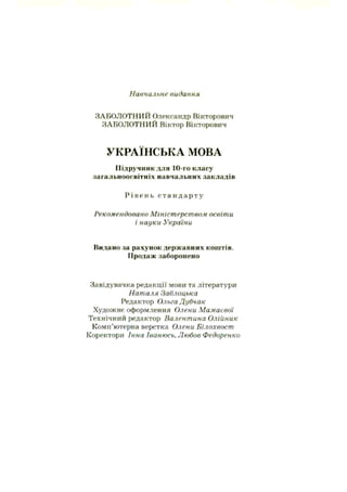 Навчальне видання
ЗАБОЛОТНИЙ Олександр Вікторович
ЗАБОЛОТНИЙ Віктор Вікторович
УКРАЇНСЬКА МОВА
Підручник для 10-го класу
загальноосвітніх навчальних закладів
Р і в е н ь с т а н д а р т у
Рекомендовано Міністерством освіти
і науки України
Видано па рахунок державних коштів.
Продаж заборонено
Завідувачка редакції мови та літератури
Наталя Заблоцька
Редактор Ольга Дубчак
Художнє оформлення Олени Мамаевої
Технічний редактор Валентина Олійник
Комп’ютерна верстка Олени Білохвост
Коректори Інна Іванюсь. Любов Федоренко
 
