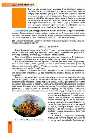 ■
Значно збіднюють мову, роблять її невиразною штампи
та канцеляризми. Наприклад: з якого питання? замість
чому?; спрямувати увагу на виконання завдань замість
старанно виконувати завдання. Такі вислови доречні
лише в офіційно-діловому спілкуванні. Засмічують мову
слова-паразити (так би мовити, значить, власне кажу­
чи), паузи вагання (е-е..., гм..., той..., ну...), лайливі слова
та нецензурні вислови, просторіччя тощо. Потрібно також
доречно вживати терміни та іншомовні слова.
Зверніть увагу! Культура мовлення тісно пов’язана з культурою мис­
лення. Якщо людина ясно, логічно мислить, то й мовлення в неї яспе,
логічне. І навпаки, якщо в людини немає думок, якщо вона говорить про
те, чого не розуміє, то й мовлення в неї плутане, беззмістовне.
20. І. Прочитайте текст. Визначте його тему та основну думку. Поясніть, чомупіс-
ню вважають душею народу.
ПІСНЯ-ПЕРЕМОГА
Коли Творець подарував Україні Пісню - пісенною стала Душа укра­
їнців. З Піснею вони працювали, святкували, проводжали родаків до
вогнищ предків, ставали удатнішими, славнішими.
Уже мала Пісня новонароджених донечок: Веснянку, Купайличку,
Весільничку. Слава про те диво по всіх усюдах гордо котилася!
Не міг змиритися з такою красою, з таким успіхом Рода-Творця Чор-
нобог. Тож якось, коли вдосвіта Пісня з доньками молилася у своєму
Храмі, незчисленне військо Темряви оточило їх, густим непроглядним
мороком закрило від Ока Сонця.
- Побачимо, - мовив до Пісні Чорнобог, - як люди тебе люблять,
як визволяти кинуться! А без живильної енергії світла ти хутко за­
чахнеш!
Спершу, і справді, усі лише слізно журилися, але скоро сміливіші ру­
шили до Храму Пісні, який височів на найвищій горі. Та дорога була
надзвичайно важкою. Люди терпіли холод, голод, ранилися об гостре
каміння, зривалися в прірву... Слабодухі повернулися, мовляв: жили ж
собі якось без пісень, то й далі проживемо. Але найвитриваліші і найхо-
робріші, ті, що усвідомили глибину, ширину, висоту сутності Людини,
із запаленими факелами, свічками, з гілочками дерева верби (з неї вони
майстрували бандури, вважали сим­
волом Матері Всесвіту і провісницею
Весни) все ж дійшли до оточеного
злими силами Храму, де на них оска­
женіло накотився чорний Смерч. По­
гасив факели і свічки, крутив людей
по землі, шматував одяг і тіло. Зда­
валося - це вже кінець... Та раптом
вербові гілочки задзвеніли бандурно
і... розквітли!
Це Сонце, почувши тривожну,
сигнальну музику верби, послало на
В. Ольдрих. Чарівний концерт ті звуки свої промінці. Темрява ро­
Культура мовлення
 