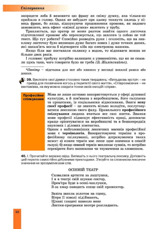 зморщити лоба й вимовити цю фразу як свіжу думку, яка тільки-но
прийшла в голову. Однак не забудьте при цьому тикнути палець у кі­
нець фрази, бо якщо, відшукуючи продовження промови, ви надовго
замовкнете, весь ефект «свіжої думки» вилетить у трубу.
Трапляється, що оратор не може раптом знайти одного листочка
підготовленої промови або переконується, що захопив із собою не той
текст. Що тут робити? Спокійно розведіть руки і оголосіть, що на зни­
клому листочку було виписано дуже багато нових і дуже точних даних,
які напам’ять могла б відтворити хіба що електронна машина.
Якщо біля вас поставили склянку з водою, то відпивати можна не
більше двох разів.
І головне: трибуну потрібно залишати з упевненістю, що ви не сказа­
ли щось таке, чого говорити було не треба (В. Ж илінскайте).
Спілкування
*Пюпітр - підставка для нот або книжок у вигляді похилої рамки або
дошки.
■%- 39. Висловте свої думки стосовно таких тверджень: «Випадкова зустріч - не
» привід для посвячення когось у перипетії свого життя», «Співрозмовник - не
вантажівка, на яку можна скидати тонни своїх емоцій і справ».
Мова не лише активно використовується у сфері духовної
культури, а й пов’язана з виробництвом, його галузями
та процесами, із соціальними відносинами. Знати мову
своєї професії - це значить вільно володіти, послугову­
ватися лексикою свого фаху. Правильного професійного
спілкування людина вчиться все своє життя. Знання
мови професії підвищує ефективність праці, допомагає
краще орієнтуватися на виробництві та в безпосередніх
наукових і ділових контактах.
Одним з найголовніших лексичних масивів професійної
мови є термінологія. Використовуючи терміни в про­
фесійному спілкуванні, потрібно дотримуватися таких
вимог: а) кожен термін має лише одне значення в певній
галузі; б) якщо певний термін викликає сумнів, то потрібно
перевірити його написання чи тлумачення за словником.
40. І. Прочитайте виразно вірш. Випишіть з нього театральну лексику. Доповніть
цей перелік самостійно дібраними прикладами. З'ясуйте за словником лексичне
значення не зрозумілих вам слів.
ОСІННІЙ ТЕАТР
Сховалися артисти за лаштунки,
І я в театрі свій шукаю сектор,
Прем’єра буде в осені-чаклунки,
З-за хмар наводить сонце свій прожектор.
Завіса звисла золотом на сцену,
Вітри її поволі підіймають,
Ц ікаві глядачі навколо мене
Листки-програмки вкотре розглядають.
Професійне
спілкування
ЗО
 