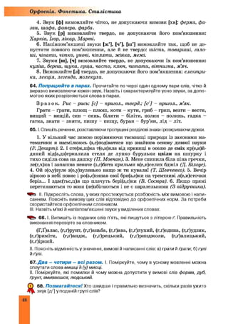 4. Звук [ф] вимовляйте чітко, не допускаючи вимови [хв]: ферма, фа­
зан, шафа, фанера, фарба.
5. Звук [р] вимовляйте твердо, не допускаючи його пом’якшення:
Харків, Ігор, лікар, Марші.
6. Напівпом’якш ені звуки [ж’], [ч’], [ш’] вимовляйте так, щоб не до­
пустити повного пом’якш ення, але й не твердо: шість, товариші, гало-
ші, чіпати, чітко, уночі, чіпляти, жінка, межі.
7. Звуки [ш], [ч] вимовляйте твердо, не допускаючи їх пом’якшення:
куліш, береш, щука, гуща, часто, ключ, читати, вітчизна, м’яч.
8. Вимовляйте [л] твердо, не допускаючи його пом’якшення: електри­
ка, лекція, легенда, молекула.
64. Попрацюйте в парах. Прочитайте по черзі один одному пари слів, чітко й
виразно вимовляючи кожен звук. Назвіть і схарактеризуйте усно звуки, за допо­
могою яких розрізняються слова в парах.
З р а з о к . Рис - рись: [с] - пригол., тверд.; [с] - пригол., м ’як.
Грати - ґрати, плющ - плюш, коти - кути, гриб - грип, везти - вести,
вищий - вищій, син - синь, білити - біліти, полин - полинь, гадка -
гатка, знати - зняти, пишу - пищу, буран - бур’ян, лід - літ.
6 5 .1.Спишіть речення, розставляючи пропущені розділові знаки і розкриваючи дужки.
1. У вільний час зимою порівнюючи таємниці природи із законами ма­
тематики я насмілююсь (з,с)подіватися що знайшов основу дивної науки
(Р. Декарт). 2. І сте(ж,ш)ка т(е,и)кла від криниці в оселю де сміх кр(е,и)й-
дяний від(з,дз)еркалила стеля де лунко бурульки цвіли на шнурку і
тихо сиділа сова на дашку (П. Мовчан). 3. Мене спинила біла піна гречки,
ле(г,х)ка і запашна неначе (з,с)бита крильми в(е,и)селих бджіл (Д. Білоус).
4. Ой з(о,у)зуле з(о,у)зуленько нащо ж ти кувала! (Т. Шевченко). 5. Вечір
зіркою в небі повис і ро(з,с)сипав свої бри(з,с)ки на тремтливі л(е,и)сточки
беріз... І здає(тьс,ц)я що плачуть бері(з,с)ки (В. Сосюра). 6. Якщо прямі
перетинаються то вони (не)збігаються і не є паралельними (З підручника).
II. Підкресліть слова, у яких простежується розбіжність між вимовою і напи­
санням. Поясніть вимову цих слів відповідно до орфоепічних норм. За потреби
скористайтеся орфоепічним словником.
НІ. Назвіть м'які й напівпом’якшені звуки у виділених словах.
6 6 .1. Випишіть із поданих слів п’ять, які пишуться з літерою ґ. Правильність
виконання перевірте за словником.
(Г,Ґ)алас, (г,ґ)рунт, (г,ґ)аньба, (г,ґ)ава, (г,ґ)лухий, (г,ґ)одина, (г,ґ)удзик,
(г,ґ)риміти, (г,ґ)андж, (г,ґ)рецький, (г,ґ)ринджоли, (г,ґ)алицький,
(г,ґ)іркий.
II. Поясніть відмінність у значенні, вимові й написанні слів: а) грати й ґрати; б) гулі
й ґулі.
67. Д ва - чотири - в с і разом . І. Поміркуйте, чому в усному мовленні можна
сплутати слова мишці й (у) мисці.
II. Поміркуйте, які помилки й чому можна допустити у вимові слів форма, дуб,
ґрунт, вмиваєшся, людський.
Щ 68. Позмагайтеся! Хто швидше і правильно визначить, скільки разів ужито
звук [д/] у поданій групі слів?
Орфоепія. Фонетика. Стилістика
48
 