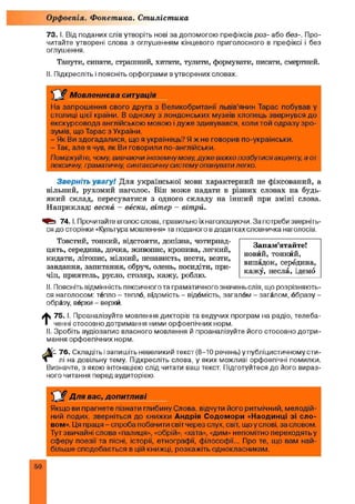 73. І. Від поданих слів утворіть нові за допомогою префіксів роз- або без-. Про­
читайте утворені слова з оглушенням кінцевого приголосного в префіксі і без
оглушення.
Танути, сипати, страшний, хитати, тулити, формувати, писати, смертний.
ІІ. Підкресліть і поясніть орфограми в утворених словах.
Орфоепія. Фонетика. Стилістика
Мовленнєва ситуація
На запрошення свого друга з Великобританії львів'янин Тарас побував у
столиці цієї країни. В одному з лондонських музеїв хлопець звернувся до
екскурсовода англійською мовою і дуже здивувався, коли той одразу зро­
зумів, що Тарас з України.
- Як Ви здогадалися, що я українець? Я ж не говорив по-українськи.
- Так, але я чув, як Ви говорили по-англійськи.
Поміркуйте, чому, вивчаючи іноземну мову, дуже важко позбутися акценту, а от
лексичну, граматичну, синтаксичну систему опанувати легко.
Зверніть увагу! Для української мови характерний не фіксований, а
вільний, рухомий наголос. Він може падати в різних словах на будь-
який склад, пересуватися з одного складу на інший при зміні слова.
Наприклад: весна - весни, вітер - вітри.
74. І. Прочитайте вголос слова, правильно їх наголошуючи. За потреби зверніть­
ся до сторінки «Культура мовлення» та поданого в додатках словничка наголосів.
Товстий, тонкий, відстояти, допізна, чотирнад­
цять, середина, дочка, живопис, кропива, легкий,
кидати, літопис, мілкий, ненависть, нести, везти,
завдання, запитання, обруч, олень, посидіти, при­
чіп, приятель, русло, столяр, кажу, роблю.
II. Поясніть відмінність лексичного та граматичногозначеньслів, що розрізняють­
ся наголосом: тёпло - тепло, відомість - відомість, загалом - загалом, образу-
образу, верхи - верхи.
t 75. І. Проаналізуйте мовлення дикторів та ведучих програм на радіо, телеба­
ченні стосовно дотримання ними орфоепічних норм.
II. Зробіть аудіозапис власного мовлення й проаналізуйте його стосовно дотри­
мання орфоепічних норм.
76. Складіть ізапишіть невеликий текст (8-10 речень) у публіцистичному сти­
лі на довільну тему. Підкресліть слова, у яких можливі орфоепічні помилки.
Визначте, з якою інтонацією слід читати ваш текст. Підготуйтеся до його вираз­
ного читання перед аудиторією.
Для в а с , д о п и т л и в і
Якщо ви прагнете пізнати глибину Слова, відчути його ритмічний, мелодій­
ний подих, зверніться до книжки А ндрія С одом ори «Наодинці зі сло­
вом». Ця праця - спроба побачити світ через слух, світ, що у слові, за словом.
Тут звичайні слова «палиця», «обрій», «хата», «дим» непомітно переходятьу
сферу поезії та пісні, історії, етнографії, філософії... Про те, що вам най­
більше сподобається в цій книжці, розкажіть однокласникам.
Запам’ятайте!
новйй, тонкйй,
випадок, середина,
кажу, несла, ідемо
50
 