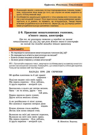 Орфоепія. Фонетика. Стилістика
1. Взаємодія звуків у мовному потоці підпорядкована певним прави­
лам, порушення яких веде до того, що слухач не може виділити із
цього потоку певний звук.
2. Особливістю української орфоепії є чітка вимова всіх голосних зву­
ків у наголошеній позиції. Глухі приголосні перед дзвінкими одзвін-
чуються, а от дзвінкі, як правило, не оглушуються. Тверді перед
м’якими уподібнюються за м’якістю. Звуки [з], [ц], [с] перед шипля­
чими уподібнюються до шиплячих і навпаки.
§ 6. Правопис ненаголошених голосних,
м’якого знака, апострофа
Про те, як уникнут и помилок у передачі на письмі
ненаголошених [є], [и], [о], про роль м ’якого знака й апострофа
на письмі та складні випадки їхнього правопису
Пригадайте
• Як перевірити написання ненаголошених голосних [е], [и]?
• Як передається м’якість приголосних на письмі?
• Коли в словах пишемо м’який знак?
• За яких умов ставимо у словах апостроф?
77. І. Прочитайте виразно текст, звертаючи особливу увагу на вимову ненаголо­
шених і наголошених голосних. Поміркуйте, що символізують собою дві скрипки.
Чому автор назвав свій твір баладою?
БАЛАДА ПРО ДВІ СКРИПКИ
Ой зробив хлопчина та й дві красні
скрипки -
Поділив надвоє снів своїх красу.
Що перша скрипка - біла лебідка,
А друга скрипка - вечірній сум.
Закохались в нього дві сестри весною.
Одна - як та нічка, друга - мов
той день.
Перша просила грати сумної,
Друга хотіла веселих пісень.
А як розійшлися ті пісні луною,
Він замовклі скрипки сестрам двом
віддав.
Кожна дівчина стала вербою,
Легінь між ними явором став.
Залиш ив на світі дві самотні скрипки,
Залиш ив на світі снів своїх красу.
Що перша скрипка - біла лебідка,
А друга скрипка - вечірній сум. Ф. М анайло. Водопад
51
 