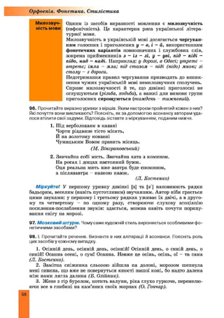 Орфоепія. Фонетика. Стилістика
Одним із засобів виразності мовлення є милозвучність
(евфонічність). Це характерна риса української літера­
турної мови.
Милозвучність в українській мові досягається чергуван­
ням голосних і приголосних у —в, і —й, використанням
фонетичних варіантів повнозначних і службових слів,
зокрема прийменників з - із - зі, у - уві, під - піді -
підо, над - наді. Наприклад: у дорозі, в Одесі; утретє -
втретє; ітла - мла; під столом - піді (підо) мною; зі
столу - з дороги.
Недотримання правил чергування призводить до виник­
нення чужих українській мові немилозвучних сполучень.
Сприяє милозвучності й те, що дзвінкі приголосні не
оглушуються (різьба, ходьба), а важ кі для вимови групи
приголосних спрощуються (тиждень - тижневий).
96. Прочитайте виразно уривки з віршів. Яким настроєм пройнятий кожен з них?
Які почуття вони викликають? Поясніть, як за допомогою асонансу авторам уда­
лося втілити свої задуми. Відповідь зіставте з міркуванням, поданим нижче.
1. Під верболоззям в казані
Чорти різдвяне тісто місять,
И на золотому ковзані
Чумацьким Возом править місяць.
(М. Вінграновський)
2. Звичайна собі мить. Звичайна хата з комином.
На росах і дощах настояний бузок.
Оця реальна мить вже завтра буде спомином,
а післязавтра - казкою казок.
(Л. Костенко)
Міркуйте! У першому уривку дзвінкі [з] та [з ] наповнюють рядки
бадьорим, веселим (навіть пустотливим) звучанням. Автор ніби грається
цими звуками: у першому і третьому рядках уживає їх двічі, а в друго­
му та четвертому - по одному разу, створюючи слухову асоціацію
посилення-послаблення звуків: здається, можна навіть почути порипу­
вання снігу на морозі.
97. Мозковий штурм. Чому саме художній стиль вирізняється особливими фо­
нетичними засобами?
98. І. Прочитайте речення. Визначте в них алітерації й асонанси. Поясніть роль
цих засобів у кожному випадку.
1. Осінній день, осінній день, осінній! Осінній день, о синій день, о
синій! Осанна осені, о сум! Осанна. Невже це осінь, осінь, о! - та сама
(Л. Костенко).
2. Замітна сніжинка сльозою зійш ла на долоні, морозом шепнула
мені сивина, що вже не повернуться юності нашої коні, бо надто далека
між нами лягла далина (Б. Олійник).
3. Жене з гір бурелом, котить валуни, ріка глухо гуркоче, перемелю­
ючи все в глибині на кам’яних своїх жорнах (О. Гончар).
Милозвуч­
ність мови
58
 