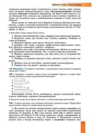 трудилися вірменські купці та ремісники, німці, поляки, євреї, працю­
вали італійські майстри-будівничі тощо. Загальноєвропейські стильові
системи, збагачені місцевими традиціями, що беруть свій початок з ча­
сів Київської Русі, лишили на львівській землі глибоко самобутні ви­
твори, які складають одну з найяскравіших сторінок в історії культури
України.
Львів виник як невелике місто-фортеця Галицько-Волинського кня­
зівства, а виріс у значний економічний і культурний центр, що справив
великий вплив на розвиток архітектури довколишнього регіону (Т. Тре-
губова, Р. М их).
II. Виконайте подані завдання до тексту.
1. Укажіть два повнозначних слова, творення яких неможливо пояснити.
2. Випишіть слова, які містять три і більше морфеми. Розберіть ці
слова за будовою.
3. Випишіть форми слова місто. Виділіть закінчення.
4. Знайдіть два слова, утворені префіксально-суфіксальним спосо­
бом. Виділіть словотворчі суфікси і префікси.
5. Знайдіть два слова з нульовими закінченнями. Змініть ці слова так,
щоб закінчення стали буквеними. Чи є в тексті слова без закінчень?
6. Наведіть приклади похідних слів. Від яких слів їх утворено? Ви­
значте твірні основи.
7. Розберіть за будовою виділені слова, визначте спосіб їхнього тво­
рення.
8. Доберіть усно до слів Львів і архітектура спільнокореневі.
9. Утворіть від слів місто і вулиця по два нових.
117. М ікроф он. Чи доречно змінювати, осучаснювати архітектурну спадщину
наших міст? Чому?
118. І. Згрупуйте і запишіть подані слова за схемами. Виділіть у словах твірні
основи. Доповніть кожну групу власним прикладом.
Будова слова. Стилістика
і.
Безхмарний, зв’язок, бігти, жайворонок, високо, водянистий, пороз­
носила, майстерня, городина, безперешкодний.
II. Визначте слова, які не мають закінчень, і слова з нульовим закінченням
119. І. Спишіть речення, розставляючи пропущені розділові знаки. Обґрунтуйте
пунктограми. Накресліть схему першого речення.
1. Ми ніколи не станемо математиками навіть знаючи напам’ять усі
чужі доведення якщо наш розум не здатний самостійно розв’язувати
проблеми (Р. Декарт). 2. Мої сліди змиває сірий дощ їх обриси травою
заростають (Н. Кир'ян). 3. Об стежку вдарилось тверду і розкололось до
зернини останнє яблуко в саду (Л. Талалай). 4. Маленький хлопчик
молоко несе у білому бляшаному бідоні а надвечір’я сторожко пасе
 