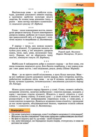 Вступ
•к * к
Національна мова - це здобуток куль­
тури, духовної діяльності певного народу,
а одночасно здобуток культури всього
людства, бо кожна мова доповнює іншу, а
разом - вони витвір світового колективно­
го людського розуму (Г. Нудьга).
•к •к к
Слово - наше повнокровне життя, невми­
руще джерело поступу. З цього невичерпного
джерела мовець здобуває не тільки знання
про навколишній світ, а й моральні і есте­
тичні оцінки та вподобання (І. Вихованець).
к к к
У народу є чаша, яку можна назвати
оберегом вічності. Ту криницю живить по­
тужна ріка мови, у неї впадають джерела
казки, пісні, мрії, уяви, всеосяжної твор­
чості. Народи, які не оберігають чашу
пам’яті, неминуче гинуть (О. Бердник).
if k k
Найбільше й найдорожче добро в кожного народу - це його мова, ота
жива схованка людського духу, його багата скарбниця, у яку народ скла­
дає і своє давнє життя, і свої сподівання, розум, досвід (Панас Мирний).
•к к к
Мова - це не просто спосіб спілкування, а щось більш значуще. Мова -
це всі глибинні пласти духовного життя народу, його історична пам’ять,
найцінніше надбання віків, мова - це ще й музика, мелодика, фарби,
буття, сучасна художня, інтелектуальна і мисленнєва діяльність народу
(О. Гончар).
it к к
Ніжна душа нашого народу бринить у слові. Слово, оповите любов’ю,
вигранене вічністю, музично-незбагненне і сонячно-прозоре, заходить у
серце і настроює струни ніжності. Ніжність у щасті, ніжність у сумі,
ніжність у щемну годину. З ніжної душі - у слово ніжне й запашне, як
розпростерта у світ неперевершена українська пісня, у слово-диво, у
слово сонячно-кларнетне. Дивиться мудрими очима ніжність і промовляє
до нас зелен-травою, яблуневоцвітною весною, червоним осіннім зойком
клена - і ніжністю слова (І. Вихованець).
Рідний край. Малюнок
М арини М акарчик, 14 років
Поміркуйте
• Що може трапитися з людиною, коли її позбавити можливості спілкування?
• Які існують засоби спілкування? Чому мова серед них є найважливішим засобом?
• Які факти свідчать про те, що мова - засіб пізнання?
• Що, крім інформації, ми передаємо іншим людям, спілкуючись із ними за
допомогою мови?
5
 