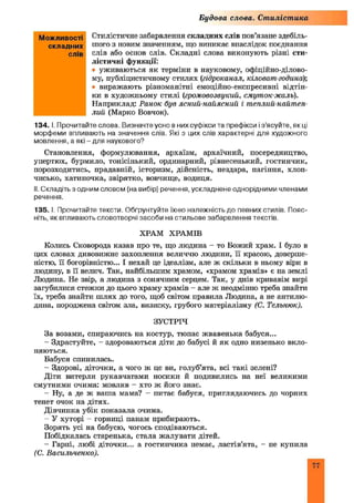Будова слова. Стилістика
Стилістичне забарвлення складних слів пов’язане здебіль­
шого з новим значенням, що виникає внаслідок поєднання
слів або основ слів. Складні слова виконують різні сти­
лістичні функції:
• уживаються як терміни в науковому, офіційно-ділово­
му, публіцистичному стилях (гідроканал, кіловат-година);
• виражають різноманітні емоційно-експресивні відтін­
ки в художньому стилі (громовозвукий, смуток-жаль).
Наприклад: Ранок був ясний-найясний і тпеплий-найтеп-
лий (Марко Вовчок).
134. І. Прочитайте слова. Визначте усно в них суфікси та префікси із’ясуйте, як ці
морфеми впливають на значення слів. Які з цих слів характерні для художного
мовлення, а які - для наукового?
Становлення, формулювання, архаїзм, архаїчний, посередництво,
упертюх, бурмило, тонісінький, ординарний, рівнесенький, гостинчик,
порозходитись, прадавній, історизм, дійсність, нездара, пагіння, хлоп­
чисько, хатиночка, звірятко, вовчище, водиця.
II. Складіть з одним словом (на вибір) речення, ускладнене однорідними членами
речення.
135. І. Прочитайте тексти. Обґрунтуйте їхню належність до певних стилів. Пояс­
ніть, як впливають словотворчі засоби на стильове забарвлення текстів.
ХРАМ ХРАМІВ
Колись Сковорода казав про те, що людина - то Божий храм. І було в
цих словах дивовижне захоплення величчю людини, її красою, доверше­
ністю, її богорівністю... І нехай це ідеалізм, але ж скільки в ньому віри в
людину, в її велич. Так, найбільшим храмом, «храмом храмів» є на землі
Людина. Не звір, а людина з сонячним серцем. Так, у днів кривавім вирі
загубилися стежки до цього храму храмів - але ж неодмінно треба знайти
їх, треба знайти ш лях до того, щоб світом правила Людина, а не антилю-
дина, породжена світом зла, визиску, грубого матеріалізму (С. Тгльнюк).
ЗУСТРІЧ
За возами, спираючись па костур, тюпає жвавенька бабуся...
- Здрастуйте, - здороваються діти до бабусі й як одно низенько вкло­
няються.
Бабуся спинилась.
- Здорові, діточки, а чого ж це ви, голуб’ята, всі такі зелені?
Діти витерли рукавчатами носики й подивились на неї великими
смутними очима: мовляв - хто ж його знає.
- Ну, а де ж ваша мама? - питає бабуся, приглядаючись до чорних
тенет очок на дітях.
Дівчинка убік показала очима.
- У хуторі - горниці панам прибирають.
Зорять усі на бабусю, чогось сподіваються.
Побідкалась старенька, стала жалувати дітей.
- Гарні, любі діточки... а гостинчика немає, ластів’ята, - не купила
(С. Васильченко).
Можливості
складних
слів
77
 