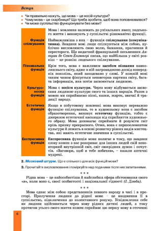 Вступ
• Чи правильно кажуть, що мова - це носій культури?
• Чому мова - це скарбниця? Що треба зробити, щоб вона поповнювалася?
• Чи може суспільство функціонувати без мови?
Мова і мовлення належать до унікальних явищ людсько­
го життя і виконують у суспільстві різноманітні функції.
Найважливіш а з них - функція спілкування (комуніка­
тивна). Завдяки мові люди спілкуються між собою, пу­
блічно висловлюють свою волю, бажання, прагнення й
перестороги. Ще видатний французький письменник А н­
туан де Сентп Екзюпері писав, що найбільша у світі роз­
кіш - це розкіш людського спілкування.
Крім того, мова є важливим засобом пізнання навко­
лишнього світу, адже в ній нагромаджено досвід поперед­
ніх поколінь, який закодовано у слові. У кожній мові
таким чином фіксується неповторна картина світу, бага­
та інформація, яка потім засвоюється людиною.
Мова є носієм культури. Через мову відбувається засво­
єння людиною культури свого та інш их народів. Разом з
мовою ми сприймаємо пісні, казки, жарти, звичаї й тра­
диції народу.
Якщо в побутовому мовленні мова виконує переважно
функцію спілкування, то в художньому вона є засобом
образотворення, виконує естетичну функцію, тобто є
джерелом естетичної насолоди від сприйняття художньо­
го образу. Мова допомагає сприймати й розуміти світ
крізь призму прекрасного. Отже, вона є першоелементом
культури й лежить в основі розвитку різних видів мистец­
тва, які мають естетичне значення в суспільстві.
Експресивна функція мови полягає в тому, що завдяки
слову кожен з нас розкриває для інш их людей свій непо
вторний внутрішній світ, світ своєрідних думок і почут­
тів. «Заговори, щоб я тебе побачив», - казали античні
мудреці.
2. М о зко ви й штурм. Що є спільного для всіх функцій мови?
3. Прочитайте висловлювання і поміркуйте над поданими після них запитаннями.
І! ІІ *
Рідна мова - це найособистіша й найглибша сфера обстоювання свого
«я», коли воно є, своєї особистості і національної гідності (І. Дзюба).
* * *
Мова єднає між собою представників певного народу в часі і в про
сторі. Прилучення людини до рідної мови - це входження її в
суспільство, підключення до колективного розуму. Усвідомлення себе
як людини здійснюється через мову рідних дитині людей, а тому
протягом усього свого життя кожен сприймає цю першу мову в оточенні
Функція
спілкування
Пізнавальна
функція
Культуро-
носна
функція
Естетична
функція
Експресивна
функція
6
 