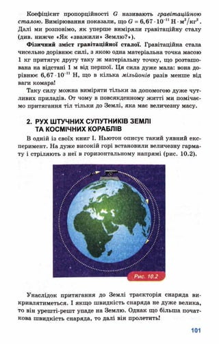 Коефіцієнт пропорційності Є називають гравітаційною
сталою. Вимірювання показали, що в = 6,67 •10'11Н •м2/кг2.
Далі ми розповімо, як уперше виміряли гравітаційну сталу
(див. нижче «Як «зважили» Землю?»).
Фізичний зміст гравітаційної сталої. Гравітаційна стала
чисельно дорівнює силі, з якою одна матеріальна точка масою
1 кг притягує другу таку ж матеріальну точку, що розташо­
вана на відстані 1 м від першої. Ця сила дуже мала: вона до­
рівнює 6,67 ■1СГ 1 Н, що в кілька мільйонів разів менше від
ваги комара!
Таку силу можна виміряти тільки за допомогою дуже чут­
ливих приладів. От чому в повсякденному житті ми помічає­
мо притягання тіл тільки до Землі, яка має величезну масу.
2. РУХ ШТУЧНИХ СУПУТНИКІВ ЗЕМЛІ
ТА КОСМІЧНИХ КОРАБЛІВ
В одній із своїх книг І. Ньютон описує такий уявний екс­
перимент. На дуже високій горі встановили величезну гарма­
ту і стріляють з неї в горизонтальному напрямі (рис. 10.2).
Унаслідок притягання до Землі траєкторія снаряда ви-
кривлятиметься. І якщо швидкість снаряда не дуже велика,
то він урешті-решт упаде на Землю. Однак що більша почат­
кова швидкість снаряда, то далі він пролетитьі
 