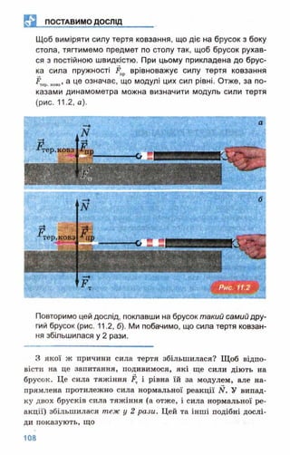 ЕЯ ПОСТАВИМО ДОСЛІД
Щоб виміряти силу тертя ковзання, що діє на брусок з боку
стола, тягтимемо предмет по столу так, щоб брусок рухав­
ся з постійною швидкістю. При цьому прикладена до брус­
ка сила пружності Ёпр врівноважує силу тертя ковзання
___ а це означає, що модулі цих сил рівні. Отже, за по­
казами динамометра можна визначити модуль сили тертя
(рис. 11.2, а).
тер.ковз
тер.ковз
Повторимо цей дослід, поклавши на брусок такий самий дру­
гий брусок (рис. 11.2, б). Ми побачимо, що сила тертя ковзан­
ня збільшилася у 2 рази.
З якої ж причини сила тертя збільшилася? Щоб відпо­
вісти на це запитання, подивимося, які ще сили діють на
брусок. Це сила тяжіння і рівна їй за модулем, але на­
прямлена протилежно сила нормальної реакції N. У випад­
ку двох брусків сила тяжіння (а отже, і сила нормальної ре­
акції) збільшилася теж у 2 рази. Цей та інші подібні дослі­
ди показують, що
 
