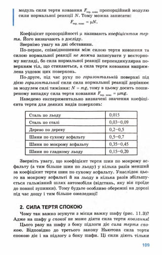 модуль сили тертя ковзання Р ковз пропорційний модулю
сили нормальної реакції N. Тому можна записати:
^те р . ковз “ Ц Л Г .
Коефіцієнт пропорційності ц називають коефіцієнтом тер­
тя. Його визначають з досліду.
Звернімо увагу на дві обставини.
По-перше, співвідношення між силою тертя ковзання та
силою нормальної реакції не можна записувати у векторно­
му вигляді, бо сила нормальної реакції перпендикулярна по­
верхням тіл, що стикаються, а сила тертя ковзання напрям­
лена уздовж цих поверхонь.
По-друге, під час руху по горизонтальній поверхні під
дією горизонтальної сили сила нормальної реакції дорівнює
за модулем силі тяжіння: N = тц, тому в цьому досить поши­
реному випадку сила тертя ковзання ковз = xrng.
Наведемо експериментально визначені значення коефіці­
єнта тертя для деяких видів поверхонь:
Сталь по льоду 0,015
Сталь по сталі 0,03-0,09
Дерево по дереву 0,2-0,5
Шини по сухому асфальту 0,5-0,7
Шини по мокрому асфальту 0,35-0,45
Шини по гладкому льоду 0,15-0,20
Зверніть увагу, що коефіцієнт тертя шин по мокрому ас­
фальту (а тим більше шин по льоду) у кілька разів менший
за коефіцієнт тертя шин по сухому асфальту. Унаслідок цьо­
го на мокрому асфальті й на льоду в кілька разів збільшу­
ється гальмівний шлях автомобіля (відстань, яку він проїде
до повної зупинки). Тому будьте особливо обережні на дорозі
під час дощу і тим більше ожеледиці!
2. СИЛА ТЕРТЯ СПОКОЮ
Чому так важко зсунути з місця важку шафу (рис. 11.3)?
Адже на шафу у спокої не може діяти сила тертя ковзанняі
Цього разу на шафу з боку підлоги діє сила тертя спо­
кою. Відповідно до третього закону Ньютона сила тертя
спокою діє і на підлогу з боку шафи. Ці сили діють тільки
 