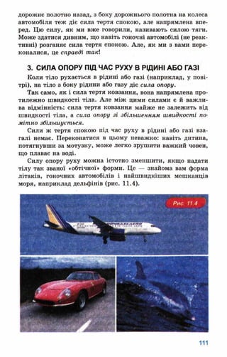дорожнє полотно назад, з боку дорожнього полотна на колеса
автомобіля теж діє сила тертя спокою, але напрямлена впе­
ред. Цю силу, як ми вже говорили, називають силою тяги.
Може здатися дивним, що навіть гоночні автомобілі (не реак­
тивні) розганяє сила тертя спокою. Але, як ми з вами пере­
коналися, це справді такі
3. СИЛА ОПОРУ ПІД ЧАС РУХУ В РІДИНІ АБО ГАЗІ
Коли тіло рухається в рідині або газі (наприклад, у пові­
трі), на тіло з боку рідини або газу діє сила опору.
Так само, як і сила тертя ковзання, вона напрямлена про­
тилежно швидкості тіла. Але між цими силами є й важли­
ва відмінність: сила тертя ковзання майже не залежить від
швидкості тіла, а сила опору зі збільшенням швидкості по­
мітно збільшується.
Сили ж тертя спокою під час руху в рідині або газі вза­
галі немає. Переконатися в цьому неважко: навіть дитина,
потягнувши за мотузку, може легко зрушити важкий човен,
що плаває на воді.
Силу опору руху можна істотно зменшити, якщо надати
тілу так званої «обтічної» форми. Це — знайома вам форма
літаків, гоночних автомобілів і найшвидкіших мешканців
моря, наприклад дельфінів (рис. 11.4).
 