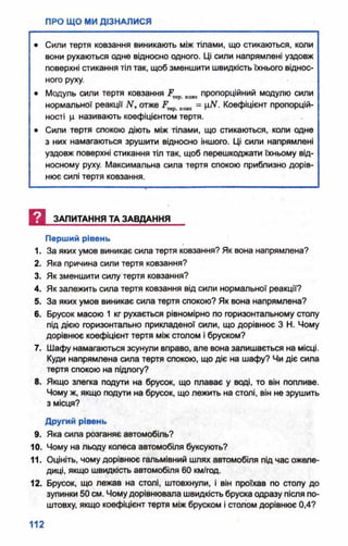 • Сили тертя ковзання виникають між тілами, що стикаються, коли
вони рухаються одне відносно одного. Ці сили напрямлені уздовж
поверхні стикання тіл так, щоб зменшити швидкість їхнього віднос­
ного руху.
• Модуль сили тертя ковзання Р кою пропорційний модулю сили
нормальної реакції' Nf отже Р кою = ц#. Коефіцієнт пропорцій­
ності ц називають коефіцієнтом тертя.
• Сили тертя спокою діють між тілами, що стикаються, коли одне
з них намагаються зрушити відносно іншого. Ці сили напрямлені
уздовж поверхні стикання тіл так, щоб перешкоджати їхньому від­
носному руху. Максимальна сила тертя спокою приблизно дорів­
нює силі тертя ковзання.
И ЗАПИТАННЯ ТА ЗАВДАННЯ
Перший рівень
1. За яких умов виникає сила тертя ковзання? Як вона напрямлена?
2. Яка причина сили тертя ковзання?
3. Як зменшити силу тертя ковзання?
4. Як залежить сила тертя ковзання від сили нормальної реакції?
5. За яких умов виникає сила тертя спокою? Як вона напрямлена?
6. Брусок масою 1 кг рухається рівномірно по горизонтальному столу
під дією горизонтально прикладеної сили, що дорівнює З Н. Чому
дорівнює коефіцієнт тертя між столом і бруском?
7. Шафу намагаються зсунули вправо, але вона залишається на місці.
Куди напрямлена сила тертя спокою, що діє на шафу? Чи діє сила
тертя спокою на підлогу?
8. Якщо злегка подути на брусок, що плаває у воді, то він попливе.
Чому ж, якщо подути на брусок, що лежить на столі, він не зрушить
з місця?
Другий рівень
9. Яка сила розганяє автомобіль?
10. Чому на льоду колеса автомобіля буксують?
11. Оцініть, чому дорівнює гальмівний шлях автомобіля під час ожеле­
диці, якщо швидкість автомобіля 60 км/год.
12. Брусок, що лежав на столі, штовхнули, і він проїхав по столу до
зупинки 50 см. Чомудорівнювала швидкість бруска одразу після по­
штовху, якщо коефіцієнт тертя між бруском і столом дорівнює 0,4?
 