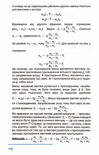 З огляду на це перепишемо рівняння другого закону Ньютона
для вантажів у вигляді:
тхё + Т = -/Піа2І
т2і + Т = тпгаг.
Віднімаючи від другого рівняння перше, отримуємо
І{тп2—т г) = а2(т2+ то,). Звідси а2 = д —-— — . Оскільки
ТҐ12+ 771,
_ - 1 _ ТП, - ТП.
а4 = -а 2, одержуємо а, =
*-2
м ш. ті . _ ,
За умовою т 2 > щ, тому —2-------- > 0. Для проекцій на вісь у
отримуємо
т2- т,
а1у = -В -1----- 1 < 0,
тг +Щ
т2- т1
<4, = 8 — ------к>0-ті + ті
Це означає, що прискорення менш масивного вантажу на­
прямлене протилежно прискоренню вільного падіння і, тоб­
то напрямлене вгору. А прискорення більш масивного ван­
тажу напрямлене так само, як і прискорення вільного падін­
ня І, тобто вниз.
Менш масивний вантаж рухається з прискоренням, напрям­
леним угору, тому, як було показано вище (див. § 9. Тре­
тій закон Ньютона), його вага за модулем дорівнює
__ . . _ 77%*ГПп _, ч
Р. = тЛд + а) = 2#— - Більш масивнии вантаж рухаєть­
ся, + т2
ся з прискоренням, напрямленим униз, тому його вага за мо­
дулем дорівнює Р2 = т 2(£ - а) = 2# тіті
т1+ т2
Ми одержали на перший погляд дивний результат — вага ван­
тажів різноїмаси виявилась однаковою: Рх = Р2І Однак інакше й
не могло бути: адже вага кожного вантажу — це та сама сила
натягу нитки Т! Справді, за означенням, вага — це сила, з якою
тіло розтягує підвіс. Те, що вага вантажів різної маси однако­
ва, пояснюється тим, що ці вантажі рухаються з прискоренням,
причому прискорення вантажів напрямлені протилежно.
ш « “ 77%* _ Л 771,771, _ 77%*771а
Відповідь: а = і — ----- —, Рх = Р2 = 2#— !—2—, Т = 2# — ‘——
т 1+ т2 т1+ т2
 