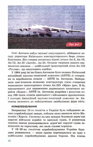 Олег Антонов набув світової популярності, обіймаючи по­
саду директора Київського конструкторського бюро літако­
будування. Він створив всесвітньо відомі літаки Ан-2, Ан-10,
Ан-12, Ан-22 «Антей», Ан-24. Останнє творіння нашого зна­
менитого земляка — найбільший транспортний літак Ан-124
«Руслан», що випускають серійно.
У 1984 році ім'ям Олега Антонова було названо Київський
авіаційний науково-технічний комплекс (АНТК) зі створен­
ня та виробництва літаків — АНТК ім. Антонова. Найкра­
щим пам'ятником великому конструктору стало створення
надважкого транспортного літака Ан-225 «Мрія» (рис. В-4),
призначеного для перевезення радянського космічного ко­
рабля «Буран». АНТК ім. Антонова розробив і випустив по­
над 100 типів літаків цивільного і військового призначення.
І сьогодні Авіаційний науково-технічний комплекс ім. Ан­
тонова належить до найвідоміших авіабудівних фірм світу.
КОРАБЛЕБУДУВАННЯ
Наприкінці 18-го століття в Україні було побудовано ве­
ликі кораблебудівні заводи, поблизу яких виникли міста Ми­
колаїв і Херсон. Спочатку на цих заводах будували дерев’яні
парусні військові кораблі та цивільні судна. З розвитком
техніки заводи розширювалися: дерев’яні парусні судна за­
мінилися на пароплави, які мали сталеві корпуси.
У 19-20-му століттях кораблебудування України бурх­
ливо розвивалося — наша країна перетворилася на одну з
найбільших кораблебудівних держав Європи. Під кінець
 
