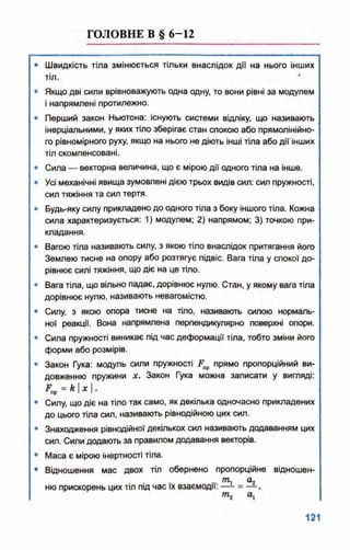 ГОЛОВНЕ В § 6-12
• Швидкість тіла змінюється тільки внаслідок дії на нього інших
тіл. *
• Якщо дві сили врівноважують одна одну, то вони рівні за модулем
і напрямлені протилежно.
• Перший закон Ньютона: існують системи відліку, що називають
інерціальними, у яких тіло зберігає стан спокою або прямолінійно­
го рівномірного руху, якщо на нього не діють інші тіла або дії інших
тіл скомпенсовані.
• Сила — векторна величина, що є мірою дії одного тіла на інше.
• Усі механічні явища зумовлені дією трьох видів сил: сил пружності,
сил тяжіння та сил тертя.
• Будь-яку силу прикладено до одного тіла з боку іншого тіла. Кожна
сила характеризується: 1) модулем; 2) напрямом; 3) точкою при­
кладання.
• Вагою тіла називають силу, з якою тіло внаслідок притягання його
Землею тисне на опору або розтягує підвіс. Вага тіла у спокої до­
рівнює силі тяжіння, що діє на це тіло.
• Вага тіла, що вільно падає, дорівнює нулю. Стан, у якому вага тіла
дорівнює нулю, називають невагомістю.
• Силу, з якою опора тисне на тіло, називають силою нормаль­
ної реакції. Вона напрямлена перпендикулярно поверхні опори.
• Сила пружності виникає під час деформації тіла, тобто зміни його
форми або розмірів.
• Закон Гука: модуль сили пружності ґ прямо пропорційний ви­
довженню пружини х. Закон Гука можна записати у вигляді:
Пр“ * М -
• Силу, що діє на тіло так само, як декілька одночасно прикладених
до цього тіла сил, називають рівнодійною цих сил.
• Знаходження рівнодійної декількох сил називають додаванням цих
сил. Сили додають за правилом додавання векторів.
• Маса є мірою інертності тіла.
• Відношення мас двох тіл обернено пропорційне відношен-
, , Щ а2ню прискорень цих тіл під час їх взаємодії: — = — .
ті о,
 