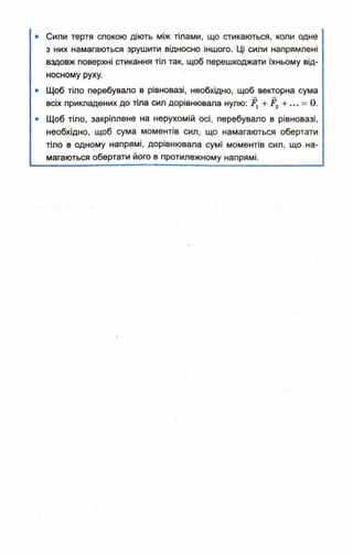 • Сили тертя спокою діють між тілами, що стикаються, коли одне
з них намагаються зрушити відносно іншого. Ці сили напрямлені
вздовж поверхні стикання тіл так, щоб перешкоджати їхньому від­
носному руху.
• Щоб тіло перебувало в рівновазі, необхідно, щоб векторна сума
всіх прикладених до тіла сил дорівнювала нулю: Д +... = 0.
• Щоб тіло, закріплене на нерухомій осі, перебувало в рівновазі,
необхідно, щоб сума моментів сил, що намагаються обертати
тіло в одному напрямі, дорівнювала сумі моментів сил, що. на­
магаються обертати його в протилежному напрямі.
 