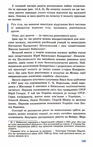 У головній частині ракети розташовано кабіну космонав­
тів та прилади (рис. 13.3, б). На початку польоту на цю час­
тину ракети припадає усього кілька відсотків від загальної
маси. Основна ж маса ракети на початку її польоту припадає
на паливо.
Рух тіла, що виникає внаслідок відділення його частини
зі швидкістю відносно тіла, називають реактивним
рухом.
Отже, рух ракети — це приклад реактивного руху.
Ідею про те, що ракети можна використовувати для осво­
єння космосу, висловили російський учений та винахідник
Костянтин Едуардович Ціолковський і наш співвітчизник
Микола Іванович Кибальчич1.
Великий внесок у теорію освоєння космосу зробив також
наш співвітчизник Юрій Васильович Кондратюк2. Незалеж­
но від Ціолковського він винайшов основне рівняння руху
ракети, навів схему й опис багатоступінчастої ракети. Най-
відомішим досягненням Кондратюка є розрахунок оптималь­
ної траєкторії польоту до інших планет («траса Кондратю­
ка»). Цю ідею було реалізовано в польотах на .Місяць серії
американських космічних кораблів «Аполлон».
Запуск першого штучного супутника Землі було здійснено
в 1957 році під керівництвом С. П. Корольова, який наро­
дився в Житомирі й навчався в Київському політехнічному
інституті. Першим космонавтом світу був громадянин СРСР
Юрій Гагарін. У той час Україна входила до складу СРСР.
Серед космонавтів, життя яких пов’язане з Україною, —
Олексій Леонов, Павло Попович, Георгій Шонін та десятки
інших. Першим космонавтом незалежної України став Лео­
нід Каденюк.
Сьогодні за допомогою ракет на навколоземні орбіти ви­
водять великі космічні станції, на яких постійно працюють
космонавти. Запущено дослідницькі ракети на Венеру, Марс
1 М. І. Кибальчич народився в Чернігівській губернії в 1851 році. Він став
на шлях революційної діяльності і був засуджений до страти. У в’язниці Ки-
бальчич продовжував роботу над проектом створення ракетного літального
апарата.
* Справжні ім'я, по батькові та прізвище — Олександр Гнатович Шаргей.
Під час громадянської війни 1918-1920 рр. йому, щоб урятувати життя, до­
велося змінити ім'я.
 