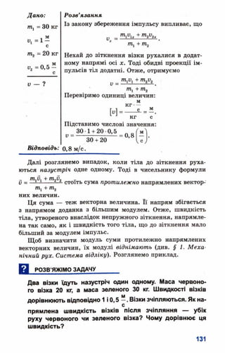 /ге, = ЗОкг
л м
= 1 -
С
т2 = 20 кг
V, =0,5
Розв’язання
Із закону збереження імпульсу випливає, що
тло,„ + т2у2х
т1+ т2
Нехай до зіткнення візки рухалися в додат­
ному напрямі осі х. Тоді обидві проекції ім­
пульсів тіл додатні. Отже, отримуємо
V = ■
Перевіримо одиниці величин:
м
кг-
с _ .
м -
м
кг с
Підставимо числові значення:
^ 30-1 +20-0,5 =0>/
30 + 20
Відповідь: 0,8 м/с.
Далі розглянемо випадок, коли тіла до зіткнення руха­
ються назустріч одне одному. Тоді в чисельнику формули
_ тл, + т,и,
у = —і—і----- і-ї. стоїть сума протилежно напрямлених вектор­
них величин.
Ця сума — теж векторна величина. Її напрям збігається
з напрямом доданка з більшим модулем. Отже, швидкість
тіла, утвореного внаслідок непружного зіткнення, напрямле­
на так само, як і швидкість того тіла, що до зіткнення мало
більший за модулем імпульс.
Щоб визначити модуль суми протилежно напрямлених
векторних величин, їх модулі віднімають (див. § 1. Меха­
нічний рух. Система відліку). Розглянемо приклад.
а .
РОЗВ’ЯЖІМО ЗАДАЧУ
Два візки їдуть назустріч один одному. Маса червоно­
го візка 20 кг, а маса зеленого ЗО кг. Ш видкості візків
м
дорівню ю ть відповідно 1 і 0,5 —. Візки зчіпляються. Як на­
прямлена ш видкість в ізків після зчіпляння — уб ік
руху червоного чи зеленого візка? Чому дорівню є ця
ш видкість?
 