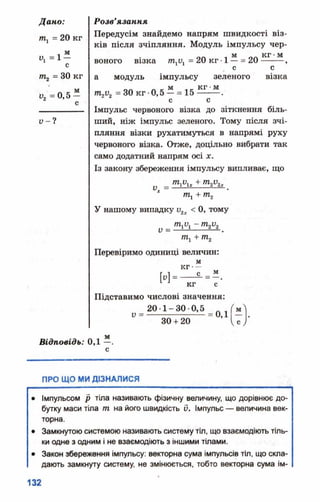 т1= 20 кг
м
1>, = 1 -
т2 = 30 кг
у. =0,5
м
Передусім знайдемо напрям швидкості віз­
ків після зчіпляння. Модуль імпульсу чер-
воного візка /га1У1= 20 кг •1 —= 20 15Е1ЇІ
. с с
а модуль імпульсу зеленого візка
__ м „„ кг•м
т2и2= ЗОкг •0,5 —= 15------- .
с с
Імпульс червоного візка до зіткнення біль­
ший, ніж імпульс зеленого. Тому після зчі­
пляння візки рухатимуться в напрямі руху
червоного візка. Отже, доцільно вибрати так
само додатний напрям осі х.
Із закону збереження імпульсу випливає, що
у т і и х + Щ Р іх
щ + т2
У нашому випадку и2 < 0, тому
V = ■
Перевіримо одиниці величин:
и -
кг-
с _
кг с
Підставимо числові значення:
20 1-30 0,5
V =
30 + 20
= 0,1 -
м
СУ
ПРО ЩО МИ ДІЗНАЛИСЯ
• Імпульсом р тіла називають фізичну величину, що дорівнює до­
бутку маси тіла т на його швидкість 0. Імпульс — величина век­
торна.
• Замкнутою системою називають систему тіл, що взаємодіють тіль­
ки одне з одним і не взаємодіють з іншими тілами.
• Закон збереження імпульсу: векторна сума імпульсів тіл, що скла­
дають замкнуту систему, не змінюється, тобто векторна сума ім-
 