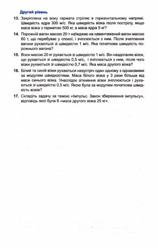 Другий рівень
13. Закріплена на візку гармата стріляє в горизонтальному напрямі.
Швидкість ядра 300 м/с. Яка швидкість візка після пострілу, якщо
маса візка з гарматою 500 кг, а маса ядра 5 кг?
14. Порожній вагон масою 20 т наїжджає на навантажений вагон масою
60 т, що перебуває у спокої, і зчіплюється з ним. Після зчеплення
вагони рухаються зі швидкістю 1 м/с. Яка початкова швидкість по­
рожнього вагона?
15. Візок масою 20 кг рухається зі швидкістю 1м/с. Він наздоганяє візок,
що рухається зі швидкістю 0,5 м/с, і зчіплюється з ним, після чого
візки рухаються зі швидкістю 0,7 м/с. Яка маса другого візка?
16. Білий та синій візки рухаються назустріч один одному з однаковими
за модулем швидкостями. Маса білого візка у 3 рази більша від
маси синього візка. Унаслідок зіткнення візки зчіплюються і руха­
ються зі швидкістю 0,5 м/с. Якою була за модулем початкова швид­
кість візків?
17. Складіть задачу за темою «Імпульс. Закон збереження імпульсу»,
відповідь якої була б «маса другого візка 25 кг».
 