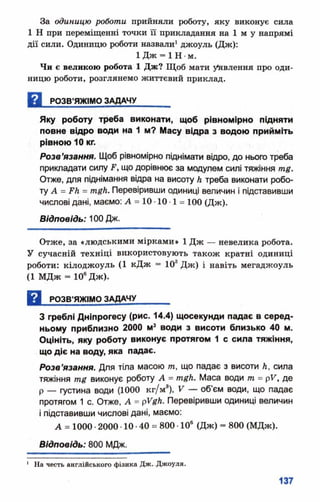 За одиницю роботи прийняли роботу, яку виконує сила
1 Н при переміщенні точки її прикладання на 1 м у напрямі
дії сили. Одиницю роботи назвали1джоуль (Дж):
1 Д ж = 1 Н •м.
Чи є великою робота 1 Дж? Щоб мати уявлення про оди­
ницю роботи, розглянемо життєвий приклад.
Н РОЗВ’ЯЖІМО ЗАДАЧУ_______
Яку роботу треба виконати, щоб рівном ірно підняти
повне відро води на 1 м? Масу відра з водою прийміть
рівною 10 кг.
Розв’язання. Щоб рівномірно піднімати відро, до нього треба
прикладати силу .Р, що дорівнює за модулем силі тяжіння тд.
Отже, для піднімання відра на висоту А треба виконати робо­
ту А = РЛ = тдк. Перевіривши одиниці величин і підставивши
числові дані, маємо: А = 10 •10 •1 = 100 (Д ж ).
Відповідь: 100 Дж.
Отже, за «людськими мірками» 1 Дж — невелика робота.
У сучасній техніці використовують також кратні одиниці
роботи: кілоджоуль (1 кДж = 108Дж) і навіть мегаджоуль
(1 МДж - 10еДж).
Д РОЗВ’ЯЖІМО ЗАДАЧУ_______
З греблі Дніпрогесу (рис. 14.4) щосекунди падає в серед­
ньому приблизно 2000 м3 води з висоти близько 40 м.
О цініть, яку роботу виконує протягом 1 с сила тяжіння,
що діє на воду, яка падає.
Розв’язання. Для тіла масою т, що падає з висоти Л, сила
тяжіння тд виконує роботу А = тдк. Маса води т = рУ, де
р — густина води (1000 кг/м8), V — об’єм води, що падає
протягом 1 с. Отже, А = рУдк. Перевіривши одиниці величин
і підставивши числові дані, маємо:
А = 1000 •2000 •10 •40 = 800 •10е (Дж) “ 800 (МДж).
Відповідь: 800 МДж.
1 На честь англійського фізика Дж. Джоуля.
 