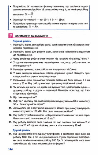 • Потужністю N називають фізичну величину, що дорівнює відно­
шенню виконаної роботи А до проміжку часу і, за який цю роботу
АГ Авиконано: N = — .
*
• Одиниця потужності — ват (Вт): 1 Вт = 1Дж/с.
• Потужність транспортного засобу можна виразити через силу тяги
та швидкість: N = Ри.
И ЗАПИТАННЯ ТА ЗАВДАННЯ
Перший рівень
1. Напишіть вираз для роботи сили, коли напрям сили збігається з на­
прямом переміщення.
2. Напишіть вираз для роботи сили, коли сила напрямлена під кутом
до переміщення.
3. Чому дорівнює робота сили тяжіння під час руху тіла вгору? вниз?
4. Угору чи вниз напрямлене переміщення тіла, якщо робота сили тя­
жіння додатна?
5. Наведіть приклад, коли робота сили пружності від'ємна.
6. У яких випадках механічна робота дорівнює нулю? Наведіть при­
клади, що ілюструють вашу відповідь.
7. Підйомний кран рівномірно піднімає бетонний блок масою 1 т на
висоту 20 м. Яку роботу виконує при цьому підйомний кран?
8. Чи можуть дві сили, що діють на рухоме тіло, здійснювати одна —
додатну роботу, а друга — від’ємну? Наведіть приклад, що ілю­
струє вашу відповідь.
9. Що таке потужність?
10. Ліфт за 1хвилину рівномірно піднімає людину масою 80 кг на висоту
36 м. Яка потужність ліфта?
11. Автомобіль їде з постійною швидкістю 20 м/с, при цьомудвигун роз­
виває потужність 100 кВт. Яка сила тяги автомобіля?
12. Яку роботу треба виконати, щоб розігнати тіло масою 1кг, яке пере­
буває в спокої, до швидкості 10 м/с?
13. Яку роботу виконує сила тяжіння під час падіння тіла масою 2 кг
з висоти 20 м? під час підйому цього ж тіла на висоту 20 м?
Другий рівень
14. Під час рівномірного підйому платформи з вантажем кран виконав
роботу 1000 Дж, а під час рівномірного спуску порожньої платфор­
ми сила тяжіння виконала роботу 200 Дж. У скільки разів маса ван­
тажу більша від маси порожньої платформи?
 