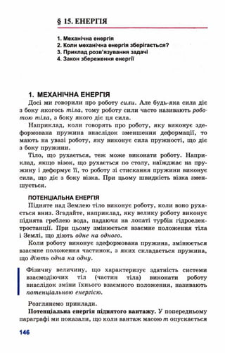 § 15. ЕНЕРГІЯ
1. Механічна енергія
2. Коли механічна енергія зберігається?
3. Приклад розв’язування задачі
4. Закон збереження енергії
1. МЕХАНІЧНА ЕНЕРГІЯ
Досі ми говорили про роботу сили. Але будь-яка сила діє
з боку якогось тіла, тому роботу сили часто називають робо­
тою тіла, з боку якого діє ця сила.
Наприклад, коли говорять про роботу, яку виконує зде­
формована пружина внаслідок зменшення деформації, то
мають на увазі роботу, яку виконує сила пружності, що діє
з боку пружини.
Тіло, що рухається, теж може виконати роботу. Напри­
клад, якщо візок, що рухається по столу, наїжджає на пру­
жину і деформує її, то роботу зі стискання пружини виконує
сила, що діє з боку візка. При цьому швидкість візка змен­
шується.
ПОТЕНЦІАЛЬНА ЕНЕРГІЯ
Підняте над Землею тіло виконує роботу, коли воно руха­
ється вниз. Згадайте, наприклад, яку велику роботу виконує
піднята греблею вода, падаючи на лопаті турбін гідроелек­
тростанції. При цьому змінюється взаємне положення тіла
і Землі, що діють одне на одного.
Коли роботу виконує здеформована пружина, змінюється
взаємне положення частинок, з яких складається пружина,
що діють одна на одну.
Фізичну величину, що характеризує здатність системи
взаємодіючих тіл (частин тіла) виконати роботу
внаслідок зміни їхнього взаємного положення, називають
потенціальною енергією.
Розглянемо приклади.
Потенціальна енергія піднятого вантажу. У попередньому
параграфі ми показали, що коли вантаж масою т опускається
 
