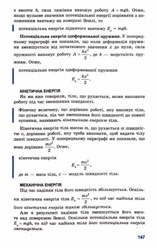 з висоти Л, сила тяжіння виконує роботу А = тп£й. Отже,
якщо нульове значення потенціальної енергії порівняти з по­
ложенням вантажу на поверхні Землі, то
потенціальна енергія піднятого вантажу Ер=
Потенціальна енергія здеформованої пружини. У поперед­
ньому параграфі ми показали, що коли деформація пружи­
ни зменшується від початкового значення х до нуля, сила
кх^
пружності виконує роботу А = -----, де Л— жорсткість пру-
2
жини. Отже,
потенціальна енергія здеформованої пружини
Е = ^ - .
" 2
КІНЕТИЧНА ЕНЕРГІЯ
Як ми вже говорили, тіло, що рухається, може виконати
роботу під час зменшення швидкості.
І Фізичну величину, що дорівнює роботі, яку виконує тіло,
що рухається, під час зменшення його швидкості до повної
зупинки, називають кінетичною енергією тіла.
Кінетична енергія тіла масою т, що рухається зі швидкіс­
тю у, дорівнює роботі, яку треба виконати, щоб надати тілу
даної швидкості. У попередньому параграфі ми показали, що
ти2 _
вона дорівнює----- . Отже,
кінетична енергія
**= —* 2
де т — маса тіла, V — модуль швидкості тіла.
МЕХАНІЧНА ЕНЕРГІЯ
Під час падіння тіла його швидкість збільшується. Оскіль­
ки кінетична енергія тіла Ек= —-—, то під час падіння тіла
його кінетична енергія також збільшується.
Але в результаті падіння тіла зменшується його висо­
та над поверхнею Землі. Оскільки потенціальна енергія тіла
Е = mgh, то під час падіння тіла його потенціальна енергія
зменшується.
 