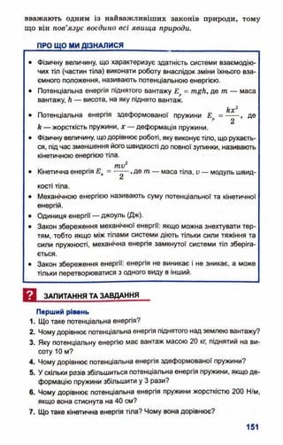 вважають одним із найважливіших законів природи, тому
що він пов’язує воєдино всі явища природи.
ПРО ЩО МИ ДІЗНАЛИСЯ_________________________________
• Фізичну величину, що характеризує здатність системи взаємодію­
чих тіл (частин тіла) виконати роботу внаслідок зміни їхнього вза­
ємного положення, називають потенціальною енергією.
• Потенціальна енергія піднятого вантажу Е = тцА, де т — маса
вантажу, А — висота, на яку піднято вантаж.
Ах2
• Потенціальна енергія здеформованої пружини Ер = ----- , де
А— жорсткість пружини, х — деформація пружини.
• Фізичну величину, щодорівнює роботі, яку виконує тіло, що рухаєть­
ся, під час зменшення його швидкості до повної зупинки, називають
кінетичною енергією тіла.
/тау2
• Кінетична енергія Ек= ,де т— маса тіла, V — модуль швид-
£л
кості тіла.
• Механічною енергією називають суму потенціальної та кінетичної
енергій.
• Одиниця енергії — джоуль (Дж).
• Закон збереження механічної енергії: якщо можна знехтувати тер­
тям, тобто якщо між тілами системи діють тільки сили тяжіння та
сили пружності, механічна енергія замкнутої системи тіл зберіга­
ється.
• Закон збереження енергії: енергія не виникає і не зникає, а може
тільки перетворюватися з одного виду в інший.
И ЗАПИТАННЯ ТА ЗАВДАННЯ
Перший рівень
1. Що таке потенціальна енергія?
2. Чомудорівнює потенціальна енергія піднятого над землею вантажу?
3. Яку потенціальну енергію має вантаж масою 20 кг, піднятий на ви­
соту 10 м?
4. Чому дорівнює потенціальна енергія здеформованої пружини?
5. У скільки разів збільшиться потенціальна енергія пружини, якщо де­
формацію пружини збільшити у 3 рази?
6. Чому дорівнює потенціальна енергія пружини жорсткістю 200 Н/м,
якщо вона стиснута на 40 см?
7. Що таке кінетична енергія тіла? Чому вона дорівнює?
 