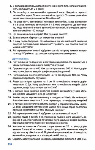 8. У скільки разів збільшується кінетична енергія тіла, коли його швид­
кість збільшується у 3 рази?
9. По шосе їдуть два автомобілі однакової маси. Швидкість першого
автомобіля вдвічі більша за швидкість другого. У скільки разів кіне­
тична енергія першого автомобіля більша?
10. По шосе їдуть вантажівка і легковий автомобіль. Маса вантажівки
4 т, а маса легкового автомобіля 1т. З якою швидкістю їде вантажів­
ка, якщо кінетичні енергії автомобілів однакові, а швидкість легко­
вого автомобіля 100 км/год?
11. Що таке механічна енергія? Яка одиниця енергії?
12. За якої умови зберігається механічна енергія?
13. З даху падає бурулька. Як змінюється під час падіння її кінетична
енергія? потенціальна? механічна? Прийміть, що опором повітря
можна знехтувати.
14. Які перетворення енергії відбуваються під час руху каменя, кинуто­
го вгору? Прийміть, що опором повітря можна знехтувати.
Другий рівень
15. Пліт пливе за течією річки з постійною швидкістю. Як змінюється з
часом потенціальна енергія плоту? кінетична?
16. Пружина жорсткістю 400 Н/м розтягнута силою 200 Н. Чому дорів­
нює потенціальна енергія здеформованої пружини?
17. Потенціальна енергія розтягнутої на 10 см пружини 100 Дж. Чому
дорівнює жорсткість пружини?
18. Якщо розтягнути пружину на 1 см, її потенціальна енергія дорів­
нюватиме 10 Дж. Чому дорівнюватиме потенціальна енергія цієї ж
пружини, якщо її розтягнути ще на 2 см?
19. У скільки разів зростає кінетична енергія автомобіля у разі збіль­
шення його швидкості з 36 до 72 км/год?
20. Камінь кинули вертикально вгору зі швидкістю 18 м/с. На якій висоті
його кінетична енергія в 2 рази перевищує потенціальну енергію?
21. З пружинного пістолета роблять постріл у горизонтальному напря­
мі. Якої швидкості набуває куля масою 50 г, якщо перед пострілом
пружина жорсткістю 500 Н/м стиснута на 3 см?
22. Які перетворення енергії відбуваються за наявності тертя?
23. Вантаж падає з висоти 5 м. Наприкінці падіння його швидкість до­
рівнює 8 м/с. Яка частина початкової потенціальної енергії вантажу
перейшла протягом падіння у внутрішню енергію?
24. Хлопчик на санчатах з’їжджає з гори заввишки 20 м. Чому дорів­
нювала б швидкість санчат у кінці спуску, якби механічна енергія
під час спуску зберігалася? Порівняйте цю швидкість зі швидкістю
автомобіля, що рухається зі швидкістю 60 км/год-
25. Складіть задачу за темою «Енергія», відповіддю якої було б «На 2 м».
 