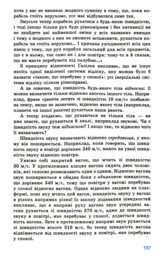 хоча у вас не виникає жодного сумніву в тому, що, поки ко­
рабель стоїть нерухомо, усе має відбуватися саме так.
Змусьте тепер корабель рухатися з будь-якою швидкістю,
і тоді (якщо тільки рух буде рівномірним і без хитавиці) ви
не знайдете ані найменшої зміни у всіх названих явищах
і тому з жодного з них не зможете встановити, рухається ко­
рабель чи стоїть нерухомо... І причина узгодженості всіх цих
явищ у тому, що рух корабля загальний для всіх предметів,
що є в ньому, так само як і для повітря: тому-то я й сказав,
що ви маєте перебувати під палубою...*
З принципу відносності Ґалілея випливає, що не існує
якоїсь одної виділеної системи відліку, яку можна було б
назвати «такою, що перебуває у спокої»: усі інерціальні сис­
теми відліку цілком рівноправні.
А це означає, що швидкість будь-якого тіла відносна: її
можна визначити тільки відносно якогось іншого тіла. Напри­
клад, фраза «ракета летить зі швидкістю 10 км/с» позбавле­
на сенсу, якщо не зазначено, відносно якого тіла (наприклад,
планети чи іншої ракети) рухається наша ракета.
А тепер згадаємо, що рухаються не тільки тіла — ви
вже знаєте, що рухаються й хвилі, наприклад звукові. Чи є
швидкість звуку теж відносною? І якщо так, то відносно чого
її визначають?
Швидкість звуку визначають відносно середовища, у яко­
му він поширюється. Наприклад, коли говорять, що швид­
кість звуку в повітрі дорівнює 340 м/с, мають на увазі швид­
кість звуку відносно повітря.
Уявімо собі закритий вагон, що мчить зі швидкістю
30 м/с. У протилежних кінцях вагона сидять двоє чолові­
ків, які голосно розмовляють один з одним. Відносно вагона
звук поширюється в обидва боки з однаковою швидкістю,
що дорівнює 340 м/с, тому що повітря у вагоні перебуває
у спокої відносно вагона. Однак відносно людини на плат­
формі, повз яку мчить цей вагон, швидкість звуку у вагоні
в різних напрямах різна! Із закону додавання швидкостей
випливає, що в напрямі руху вагона звук усередині ва­
гона рухається зі швидкістю 370 м/с, адже до швидкості
звуку в повітрі, яке перебуває у спокої, додається швид­
кість вагона. Зате в протилежному напрямі звук рухається
31 швидкістю всього 310 м/с, бо тепер швидкість вагона
віднімається від швидкості звуку в повітрі, яке перебуває
у спокої.
 