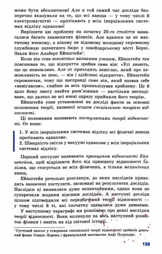 може бути абсолютною! Але в той самий час досліди без­
перечно вказували на те, що всі явища — у тому числі й
електромагнітні — протікають у всіх інерціальних систе­
мах відліку однаково!
Вирішити цю проблему на початку 20-го століття нама­
галися багато знаменитих фізиків. Але вдалося це не мас­
титому вченому, а нікому не відомому молодому скромному
службовцю патентного бюро у швейцарському місті Берні.
Звали його Альберт Ейнштейн1.
Коли він став всесвітньо визнаним ученим, Ейнштейн так
пояснював те, що відкриття зробив саме він: «Усі знають,
що це неможливо. Але от приходить невіглас, який про не­
можливість не знає, — він і здійснює відкриття». Ейнштейн
скромничав, тому що насправді саме він, який назвав себе
«невігласом», глибше за всіх проаналізував проблему. Це й
дало йому змогу знайти розв’язання — настільки несподі­
ване, що далеко не всі вчені одразу прийняли його теорію.
Ейнштейн узяв установлені на досліді факти за основні
положення теорії, названої згодом спеціальною теорією від­
носності.
Ці положення називають постулатами теорії відноснос­
ті. От вони:
1. У всіх інерціальних системах відліку всі фізичні явища
протікають однаково.
2. Швидкість світла у вакуумі однакова у всіх інерціальних
системах відліку.
Перший постулат називають принципом відносності Ейн­
штейна, щоб відрізнити його від принципу відносності Ґа-
лілея, що стосується не всіх фізичних, а тільки механічних
явищ.
Ейнштейн ретельно розглянув, до яких наслідків приво­
дять зазначені постулати, засновані на результатах дослідів.
Наслідки ці виявилися дуже незвичайними, однак вони не
суперечили жодним відомим дослідам, А наступні досліди
цілком підтвердили всі передбачений теорії відносності —
у тому числі й ті, які спочатку здавалися дуже дивними.
У наступному параграфі ми розповімо про деякі наслідки
теорії відносності. Вони вплинули на втоь наступний розви­
ток фізики і навіть на хід світової історії'. .‘ '
- ......... .. . ! ■ I •
1Суттєвий внесок у створення спеціальної теорії ВІДНОСНОСТІ зробили ДЕНСЬ­
КИЙ фізик Генрік Лоренц і французький математик Анфі Пуанкаре, ♦
 