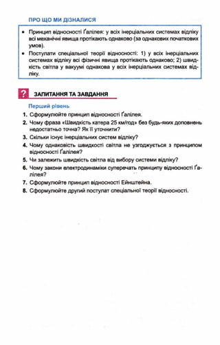 • Принцип відносності Ґалілея: у всіх інерціальних системах відліку
всі механічні явища протікають однаково (за однакових початкових
умов).
• Постулати спеціальної теорії відносності: 1) у всіх інерціальних
системах відліку всі фізичні явища протікають однаково; 2) швид­
кість світла у вакуумі однакова у всіх інерціальних системах від­
ліку.
И ЗАПИТАННЯ ТА ЗАВДАННЯ
Перший рівень
1. Сформулюйте принцип відносності Ґалілея.
2. Чому фраза «Швидкість катера 25 км/год» без будь-яких доповнень
недостатньо точна? Як її уточнити?
3. Скільки існує інерціальних систем відліку?
4. Чому однаковість швидкості світла не узгоджується з принципом
відносності Ґалілея?
5. Чи залежить швидкість світла від вибору системи відліку?
6. Чому закони електродинаміки суперечать принципу відносності Ґа­
лілея?
7. Сформулюйте принцип відносності Ейнштейна.
8. Сформулюйте другий постулат спеціальної теорії відносності.
 