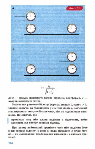 а
де у — модуль швидкості вагона відносно платформи, с —
модуль швидкості світла.
Знаменник у наведеній вище формулі менше 1, тому * > £0.
Інакше кажучи, за годинником у системі відліку, пов’язаній
з платформою, минуло більше часу, ніж за годинником паса­
жира. Це означає, що
■ проміжок часу між двома подіями є відносним, тобто
залежить від вибору системи відліку.
При цьому найменший проміжок часу між подіями буде
в тій системі відліку, у якій ці події відбулися в одній точ­
ці — як «засинання і пробудження пасажира» у нашому при­
кладі.
 