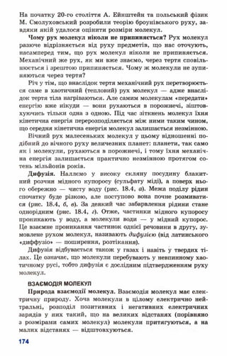 На початку 20-го століття А. Ейнштейн та польський фізик
М. Смолуховський розробили теорію броунівського руху, за­
вдяки якій удалося оцінити розміри молекул.
Чому рух молекул ніколи не припиняється? Рух молекул
разюче відрізняється від руху предметів, що нас оточують,
насамперед тим, що рух молекул ніколи не припиняється.
Механічний же рух, як ми вже знаємо, через тертя сповіль­
нюється і зрештою припиняється. Чому ж молекули не зупи­
няються через тертя?
Річ у тім, що внаслідок тертя механічний рух перетворюєть­
ся саме в хаотичний (тепловий) рух молекул — адже внаслі­
док тертя тіла нагріваються. Але самим молекулам «передати»
енергію вже нікуди — вони рухаються в порожнечі, зіштов­
хуючись тільки одна з одною. Під час зіткнень молекул їхня
кінетична енергія перерозподіляється між ними таким чином,
що середня кінетична енергія молекул запишається незмінною.
Вічний рух малесеньких молекул у цьому відношенні по­
дібний до вічного руху величезних планет: планети, так само
як і молекули, рухаються в порожнечі, і тому їхня механіч­
на енергія залишається практично незмінною протягом со­
тень мільйонів років.
Дифузія. Наллємо у високу скляну посудину блакит­
ний розчин мідного купоросу (сульфату міді), а поверх ньо­
го обережно — чисту воду (рис. 18.4, о). Межа поділу рідин
спочатку буде різкою, але поступово вона почне розмивати­
ся (рис. 18.4, б, в). За деякий час забарвлення рідини стане
однорідним (рис. 18.4, г). Отже, частинки мідного купоросу
проникають у воду, а молекули води — у мідний купорос.
Це взаємне проникання частинок однієї речовини в другу, зу­
мовлене рухом молекул, називають дифузією (від латинського
«диффузіо» — поширення, розтікання).
Дифузія відбувається також у газах і навіть у твердих ті­
лах. Це означає, що молекули перебувають у невпинному хао­
тичному русі, тобто дифузія є дослідним підтвердженням руху
молекул.
ВЗАЄМОДІЯ МОЛЕКУЛ
Природа взаємодії молекул. Взаємодія молекул має елек­
тричну природу. Хоча молекули в цілому електрично ней­
тральні, розподіл позитивних і негативних електричних
зарядів у них такий, що на великих відстанях (порівняно
з розмірами самих молекул) молекули притягуються, а на
малих відстанях — відштовхуються.
 