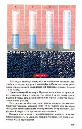 Взаємодію молекул описують за допомогою квантової ме­
ханіки — науки про рух і взаємодію дрібних частинок речо­
вини. Про основні її положення ми розповімо в курсі фізики
11-го класу.
Прояв взаємодії молекул. Притяганням молекул зумовле­
не існування рідин і твердих тіл: коли б не це притягання,
рідини й тверді тіла розсипалися б на окремі молекули (пере­
творившись у гази).
На дуже малих відстанях притягання молекул змінюється
відштовхуванням, завдяки чому об’єм рідини або твердого
тіла дуже важко зменшити стискуванням: тому говорять, що
рідини й тверді тіла практично нестискувані.
Силами притягання і відштовхування молекул поясню­
ються пружність та міцність твердих тіл (див. § 8. Сили в ме­
ханіці. Сила пружності).
 