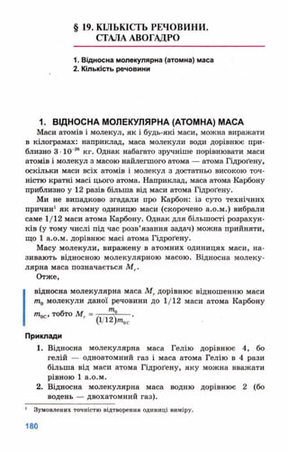 § 19. КІЛЬКІСТЬ РЕЧОВИНИ.
СТАЛА АВОГАДРО
1. Відносна молекулярна (атомна) маса
2. Кількість речовини
1. ВІДНОСНА МОЛЕКУЛЯРНА (АТОМНА) МАСА
Маси атомів і молекул, як і будь-які маси, можна виражати
в кілограмах: наприклад, маса молекули води дорівнює при­
близно 3 •10 26 кг. Однак набагато зручніше порівнювати маси
атомів і молекул з масою найлегшого атома — атома Пдроґену,
оскільки маси всіх атомів і молекул з достатньо високою точ­
ністю кратні масі цього атома. Наприклад, маса атома Карбону
приблизно у 12 разів більша від маси атома Гідроґену.
Ми не випадково згадали про Карбон: із суто технічних
причин1 як атомну одиницю маси (скорочено а.о.м.) вибрали
саме 1/12 маси атома Карбону. Однак для більшості розрахун­
ків (у тому числі під час розв’язання задач) можна прийняти,
що 1 а.о.м. дорівнює масі атома Гідроґену.
Масу молекули, виражену в атомних одиницях маси, на­
зивають відносною молекулярною масою. Відносна молеку­
лярна маса позначається Мт.
Отже,
відносна молекулярна маса Мг дорівнює відношенню маси
т0 молекули даної речовини до 1/12 маси атома Карбону
тпгг тобто Мг = . , -----.
' (Уі2)тос
Приклади
1. Відносна молекулярна маса Гелію дорівнює 4, бо
гелій — одноатомний газ і маса атома Гелію в 4 рази
більша від маси атома Гідроґену, яку можна вважати
рівною 1 а.о.м.
2. Відносна молекулярна маса водню дорівнює 2 (бо
водень — двохатомний газ).
1 Зумовлених точністю відтворення одиниці виміру.
 