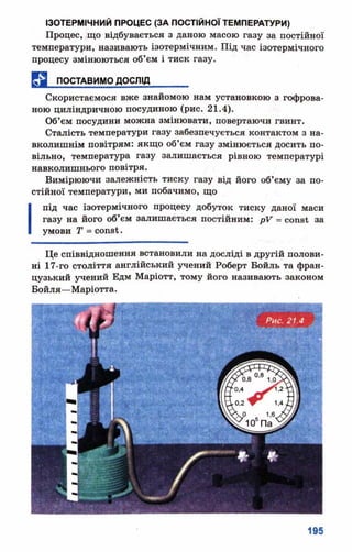 ІЗОТЕРМІЧНИЙ ПРОЦЕС (ЗА ПОСТІЙНОЇ ТЕМПЕРАТУРИ)
Процес, що відбувається з даною масою газу за постійної
температури, називають ізотермічним. Під час ізотермічного
процесу змінюються об’єм і тиск газу.
Н ПОСТАВИМО ДОСЛІД_______
Скористаємося вже знайомою нам установкою з гофрова­
ною циліндричною посудиною (рис. 21.4).
Об’єм посудини можна змінювати, повертаючи гвинт.
Сталість температури газу забезпечується контактом з на­
вколишнім повітрям: якщо об’єм газу змінюється досить по­
вільно, температура газу залишається рівною температурі
навколишнього повітря.
Вимірюючи залежність тиску газу від його об’єму за по­
стійної температури, ми побачимо, що
І під час ізотермічного процесу добуток тиску даної маси
газу на його об’єм залишається постійним: pV = const за
умови Т » const.
Це співвідношення встановили на досліді в другій полови­
ні 17-го століття англійський учений Роберт Бойль та фран­
цузький учений Едм Маріотт, тому його називають законом
Бойля—Маріотта.
 
