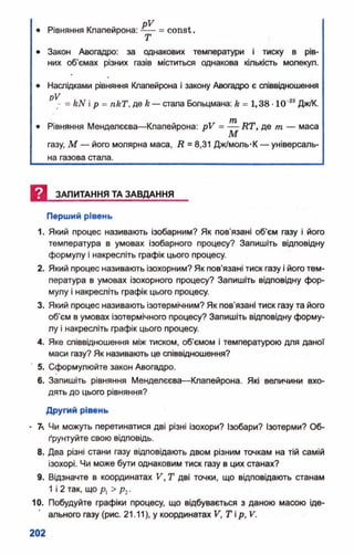 pV
• Рівняння Клапейрона: = const.
• Закон Авогадро: за однакових температури і тиску в рів­
них об’ємах різних газів міститься однакова кількість молекул.
• Наслідками рівняння Клапейрона і закону Авогадро е співвідношення
pV
- = kN і р = nkT, де k— стала Больцмана: k = 1,38 •10 Дж/К.
ТИ
• Рівняння Менделеева—Клапейрона: pV = — RT, дв m — маса
М
газу, М — його молярна маса, R ■ 8,31 Дж/моль-К — універсаль­
на газова стала.
И ЗАПИТАННЯ ТА ЗАВДАННЯ
Перший рівень
1. Який процес називають ізобарним? Як пов’язані об’єм газу і його
температура в умовах ізобарного процесу? Запишіть відповідну
формулу і накресліть графік цього процесу.
2. Який процес називають ізохорним? Як пов'язані тиск газу і його тем­
пература в умовах ізохорного процесу? Запишіть відповідну фор­
мулу і накресліть графік цього процесу.
3. Який процес називають ізотермічним? Як пов’язані тиск газу та його
об'єм в умовах ізотермічного процесу? Запишіть відповідну форму­
лу і накресліть графік цього процесу.
4. Яке співвідношення між тиском, об'ємом і температурою для даної
маси газу? Як називають це співвідношення?
5. Сформулюйте закон Авогадро.
6. Запишіть рівняння Менделєєва—Клапейрона. Які величини вхо­
дять до цього рівняння?
Другий рівень
• 7л Чи можуть перетинатися дві різні ізохори? Ізобари? Ізотерми? Об­
ґрунтуйте свою відповідь.
8. Два різні стани газу відповідають двом різним точкам на тій самій
ізохорі. Чи може бути однаковим тиск газу в цих станах?
9. Відзначте в координатах V, Т дві точки, що відповідають станам
1 і 2 так, що р] > рг.
10. Побудуйте графіки процесу, що відбувається з даною масою іде­
ального газу (рис. 21.11), у координатах V, Т і р, V.
 