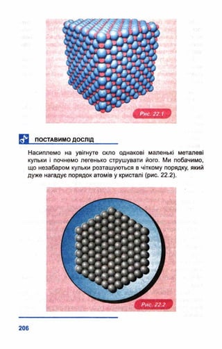 Насиплемо на увігнуте скло однакові маленькі металеві
кульки і почнемо легенько струшувати його. Ми побачимо,
що незабаром кульки розташуються в чіткому порядку, який
дуже нагадує порядок атомів у кристалі (рис. 22.2).
 