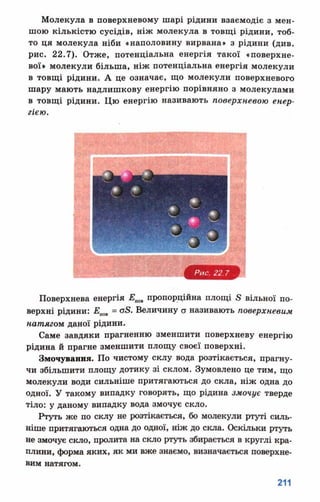 Молекула в поверхневому шарі рідини взаємодіє з мен­
шою кількістю сусідів, ніж молекула в товщі рідини, тоб­
то ця молекула ніби «наполовину вирвана» з рідини (див.
рис. 22.7). Отже, потенціальна енергія такої «поверхне­
вої» молекули більша, ніж потенціальна енергія молекули
в товщі рідини. А це означає, що молекули поверхневого
шару мають надлишкову енергію порівняно з молекулами
в товщі рідини. Цю енергію називають поверхневою енер­
гією.
Поверхнева енергія Епп пропорційна площі в вільної по­
верхні рідини: Епош= оБ. Величину ст називають поверхневим
натягти даної рідини.
Саме завдяки прагненню зменшити поверхневу енергію
рідина й прагне зменшити площу своєї поверхні.
Змочування. По чистому склу вода розтікається, прагну­
чи збільшити площу дотику зі склом. Зумовлено це Т И М , що
молекули води сильніше притягаються до скла, ніж одна до
одної. У такому випадку говорять, що рідина змочує тверде
тіло: у даному випадку вода змочує скло.
Ртуть же по склу не розтікається, бо молекули ртуті силь­
ніше притягаються одна до одної, ніж до скла. Оскільки ртуть
не змочує скло, пролита на скло ртуть збирається в круглі кра­
плини, форма яких, як ми вже знаємо, визначається поверхне­
вим натягом.
 