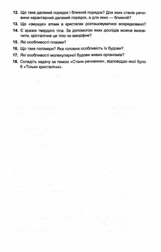 12. Що таке далекий порядок і ближній порядок? Для яких станів речо­
вини характерний далекий порядок, а для яких — ближній?
13. Що «змушує» атоми в кристалах розташовуватися впорядковано?
14. Є зразок твердого тіла. За допомогою яких дослідів можна визна­
чити, крісталічне це тіло чи аморфне?
15. Які особливості плазми?
16. Що таке полімери? Яка головна особливість їх будови?
17. Які особливості молекулярної будови живих організмів?
18. Складіть задачу за темою «Стани речовини», відповіддю якої було
б «Тільки кристалічні».
 