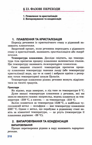 § 23. ФАЗОВІ ПЕРЕХОДИ
1. Плавлення та кристалізація
2. Випаровування та конденсація
1. ПЛАВЛЕННЯ ТА КРИСТАЛІЗАЦІЯ
Перехід речовини із кристалічного стану в рідинний на­
зивають плавленням.
Зворотний процес, коли речовина переходить з рідинного
стану в кристалічний, називають кристалізацією або тверд­
ненням.
Температура плавлення. Досліди свідчать, що темпера­
тура тіла протягом процесу плавлення залишається сталою.
Цю температуру називають температурою плавлення.
Саме завдяки сталості температури протягом проце­
су плавлення температуру танення льоду (або температуру
кристалізації води, що те ж саме) і вибрали однією з репер­
них точок температурної шкали Цельсія.
Температури плавлення різних речовин можуть відрізня­
тися на тисячі градусів.
Приклади
Як відомо, вода замерзає, а лід тане за температури 0 °С.
Дуже низькі температури плавлення у речовин, які ми
звикли вважати газами: наприклад, водень плавиться за тем­
ператури -259 °С, а кисень — за температури -218 °С.
Залізо плавиться за температури 1539 °С, а найбільш ту­
гоплавкий метал — вольфрам — має температуру плавлення
3387 °С. Однак є метал, що перебуває в рідинному стані на­
віть за кімнатної температури, — це ртуть (температура її
плавлення дорівнює -39 °С).
2. ВИПАРОВУВАННЯ ТА КОНДЕНСАЦІЯ
ВИПАРОВУВАННЯ
Процес перетворення рідини в пару називають пароутво­
ренням.
 