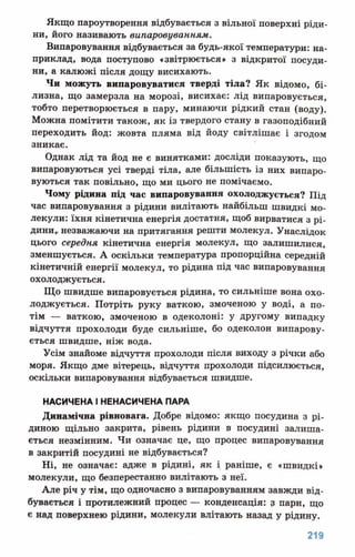 Якщо пароутворення відбувається з вільної поверхні ріди­
ни, його називають випаровуванням.
Випаровування відбувається за будь-якої температури: на­
приклад, вода поступово «звітрюється» з відкритої посуди­
ни, а калюжі після дощу висихають.
Чи можуть випаровуватися тверді тіла? Як відомо, бі­
лизна, що замерзла на морозі, висихає: лід випаровується,
тобто перетворюється в пару, минаючи рідкий стан (воду).
Можна помітити також, як із твердого стану в газоподібний
переходить йод: жовта пляма від йоду світлішає і згодом
зникає.
Однак лід та йод не є винятками: досліди показують, що
випаровуються усі тверді тіла, але більшість із них випаро­
вуються так повільно, що ми цього не помічаємо.
Чому рідина під час випаровування охолоджується? Під
час випаровування з рідини вилітають найбільш швидкі мо­
лекули: їхня кінетична енергія достатня, щоб вирватися з рі­
дини, незважаючи на притягання решти молекул. Унаслідок
цього середня кінетична енергія молекул, що залишилися,
зменшується. А оскільки температура пропорційна середній
кінетичній енергії молекул, то рідина під час випаровування
охолоджується.
Що швидше випаровується рідина, то сильніше вона охо­
лоджується. Потріть руку ваткою, змоченою у воді, а по­
тім — ваткою, змоченою в одеколоні: у другому випадку
відчуття прохолоди буде сильніше, бо одеколон випарову­
ється швидше, ніж вода.
Усім знайоме відчуття прохолоди після виходу з річки або
моря. Якщо дме вітерець, відчуття прохолоди підсилюється,
оскільки випаровування відбувається швидше.
НАСИЧЕНАІНЕНАСИЧЕНАПАРА
Динамічна рівновага. Добре відомо: якщо посудина з рі­
диною щільно закрита, рівень рідини в посудині залиша­
ється незмінним. Чи означає це, що процес випаровування
в закритій посудині не відбувається?
Ні, не означає: адже в рідині, як і раніше, є «швидкі»
молекули, що безперестанно вилітають з неї.
Але річ у тім, що одночасно з випаровуванням завжди від­
бувається і протилежний процес — конденсація: з пари, що
є над поверхнею рідини, молекули влітають назад у рідину.
 