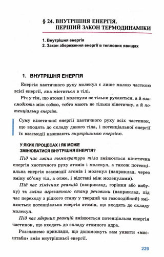 § 24. ВНУТРІШНЯ ЕНЕРГІЯ.
ПЕРШИЙ ЗАКОН ТЕРМОДИНАМІКИ
1. Внутрішня енергія
2. Закон збереження енергії в теплових явищах
1. ВНУТРІШНЯ ЕНЕРГІЯ
Енергія хаотичного руху молекул є лише малою часткою
всієї енергії, яка міститься в тілі.
Річ у тім, що атоми і молекули не тільки рухаються, а й вза­
ємодіють між собою, тобто мають не тільки кінетичну, а й по­
тенціальну енергію.
І Суму кінетичної енергії хаотичного руху всіх частинок,
що входять до складу даного тіла, і потенціальної енергії
їх взаємодії називають внутрішньою енергією.
У ЯКИХ ПРОЦЕСАХ І ЯК МОЖЕ
ЗМІНЮВАТИСЯ ВНУТРІШНЯ ЕНЕРГІЯ?
Під час зміни температури тіла змінюється кінетична
енергія хаотичного руху атомів і молекул, а також потенці­
альна енергія взаємодії атомів і молекул (наприклад, через
зміну об’єму тіл, а отже, і відстані між молекулами).
Під час хімічних реакцій (наприклад, горіння або вибу­
ху) та зміни агрегатного стану речовини (наприклад, під
час переходу з рідкого стану у твердий чи газоподібний) змі­
нюється потенціальна енергія атомів, що входять до складу
молекул.
Під час ядерних реакцій змінюється потенціальна енергія
частинок, що входять до складу атомного ядра.
Розглянемо приклади, що допоможуть вам уявити «мас­
штаби» змін внутрішньої енергії.
 