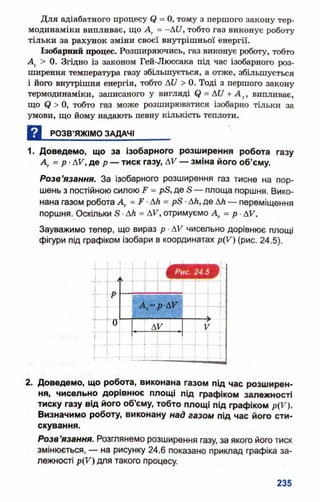 Для адіабатного процесу (? = 0, тому з першого закону тер­
модинаміки випливає, що Д, = -АС/, тобто газ виконує роботу
тільки за рахунок зміни своєї внутрішньої енергії.
Ізобарний процес. Розширяючись, газ виконує роботу, тобто
Ат> 0. Згідно із законом Гей-Люссака під час ізобарного роз­
ширення температура газу збільшується, а отже, збільшується
і його внутрішня енергія, тобто АІ/ > 0. Тоді з першого закону
термодинаміки, записаного у вигляді (і = А17+ А г, випливає,
що <? > 0, тобто газ може розширюватися ізобарно тільки за
умови, що йому надають певну кількість теплоти.
Д РОЗВ’ЯЖІМО ЗАДАЧІ_______
1. Доведемо, що за ізобарного розширення робота газу
А* = р •ДУ",де р — тиск газу, ДV — зміна його об’єму.
Розв’язання. За ізобарного розширення газ тисне на пор­
шень з постійною силою ^ = рБ, де в — площа поршня. Вико­
нана газом робота Д. = ґ ■ДА = рБ ■Дй, де дй — переміщення
поршня. Оскільки в •ДА = АУ, отримуємо Аг = р ■АУ.
Зауважимо тепер, що вираз р ■АУ чисельно дорівнює площі
фігури під графіком ізобари в координатах р(У) (рис. 24.5).
2. Доведемо, що робота, виконана газом під час розширен­
ня, чисельно дорівнює площі під графіком залежності
тиску газу від його об’єму, тобто площі під графіком р(У).
Визначимо роботу, виконану над газом під час його сти­
скування.
Розв’язання. Розглянемо розширення газу, за якого його тиск
змінюється, — на рисунку 24.6 показано приклад графіка за­
лежності р(У) для такого процесу.
 