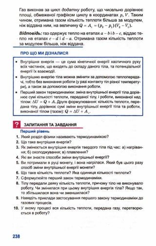 Газ виконав за цикл додатну роботу, що чисельно дорівнює
площі, обмеженої графіком циклу в координатах р, V. Таким
чином, отримана газом кількість теплоти більша за модулем,
ніж віддана ним, на величину <? = Д , =(рг ~ Рі)(Уг ~ *і)*
В ідповідь: газ одержує тепло на етапах а - Ь і Ь - с , віддає те­
пло на етапах с - сі і сі- а. Отримана газом кількість теплоти
за модулем більша, ніж віддана.
ПРО ЩО МИ ДІЗНАЛИСЯ
• Внутрішня енергія — це сума кінетичної енергії хаотичного руху
всіх частинок, що входять до складу даного тіла, та потенціальної
енергії їх взаємодії.
• Внутрішню енергію тіла можна змінити за допомогою теплопереда­
чі, тобто без виконання роботи (у разі контакту тіл різної температу­
ри), а також за допомогою виконання роботи.
• Перший закон термодинаміки: зміна внутрішньої енергії тіла дорів­
нює сумі кількості теплоти, переданої тілу, і роботи, виконаної над
тілом: Аи = + А. Друге формулювання: кількість теплоти, пере­
дана тілу, дорівнює сумі зміни внутрішньої енергії тіла та роботи,
виконаної тілом (газом): = АСТ+ А г.
И ЗАПИТАННЯ ТА ЗАВДАННЯ
Перший рівень
1. Який розділ фізики називають термодинамікою?
2. Що таке внутрішня енергія?
3. Як змінюється внутрішня енергія твердого тіла під час: а) нагріван­
ня; б)охолоджування; в)плавлення?
4. Які ви знаєте способи зміни внутрішньої енергії?
5. Ви потримали в руці монету, і вона нагрілася. Який був цього разу
спосіб зміни внутрішньої енергії монети?
6. Що таке кількість теплоти? Яка одиниця кількості теплоти?
7. Сформулюйте перший закон термодинаміки.
8. Тілу передали деяку кількість теплоти, причому тіло не виконувало
роботу. Чи змінилася при цьому внутрішня енергія тіла? Якщо так,
то збільшилася вона чи зменшилася?
9. Наведіть приклади застосування першого закону термодинаміки до
газових процесів.
10. У якому процесі вся кількість теплоти, передана газу, перетворю­
ється в роботу?
 